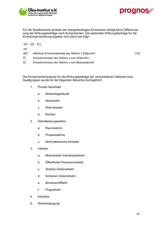 Für die Quellbereiche jenseits der energiebedingten Emissionen erfolgt keine Differenzie-
rung der Wirkungsbeiträge nach Komponenten. Die sektoralen Wirkungsbeiträge für die
Emissionsentwicklung ergeben sich damit wie folgt:

  t    t
Es  Es  E0
            s
                      
mit
ΔEts         effektiver Emissionsbeitrag des Sektors s Zeitpunkt t                   (12)
    s
E   t        Emissionsniveau des Sektors s zum Zeitpunkt t
 s
E0           Emissionsniveau des Sektors s zum Basiszeitpunkt




Die Komponentenanalyse für die Wirkungsbeiträge der verschiedenen Sektoren bzw.
Quellgruppen wurde für die folgenden Bereiche durchgeführt:

        1.       Private Haushalte

                 a.       Bestandsgebäude

                 b.       Neubauten

                 c.       Warmwasser

                 d.       Kochen

        2.       Dienstleistungssektor

                 a.       Raumwärme

                 b.       Prozesswärme

                 c.       Nicht-elektrische Antriebe

        3.       Verkehr

                 a.       Motorisierter Individualverkehr

                 b.       Öffentlicher Personenverkehr

                 c.       Straßen-Güterverkehr

                 d.       Schienen-Güterverkehr

                 e.       Binnenschifffahrt

                 f.       Flugverkehr

        4.       Industrie

        5.       Stromerzeugung


V13_091014                                                                             487
 