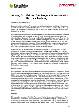 Anhang G               Exkurs: Das Prognos-Makromodell -
                       Kurzbeschreibung
Wachstum versus Konjunktur

Das makroökonometrische Prognosemodell der Prognos ist ein langfristiges Wachstums-
modell und unterscheidet sich damit in Methodik und Funktion grundlegend von den Mo-
dellen, die zahlreiche andere Institutionen zur Prognose der kurzfristigen Konjunkturent-
wicklung verwenden.

Die kurzfristige wirtschaftliche Entwicklung wird von zwei Faktoren determiniert: Einerseits
vom langfristigen Wachstumstrend, der durch das gesamtwirtschaftliche Angebot be-
stimmt wird und die „grobe Richtung“ der Entwicklung vorgibt. In der kurzen Frist wird die-
ser Trend jedoch andererseits immer wieder durch so genannte Schocks überlagert. Bei-
spiele hierfür sind eine diskretionäre Ausweitung der staatlichen Ausgaben (positiv und
nachfrageseitig) oder eine drastische Erhöhung des Ölpreises (negativ und angebotssei-
tig). Derartige Schocks haben unmittelbare Auswirkungen auf die Realwirtschaft, verän-
dern aber nicht zwangsläufig den langfristigen Wachstumstrend.

Das makroökonometrische Modell der Prognos ist explizit so angelegt, dass es Wach-
stumstrends abbildet und keine konjunkturellen Schwankungen berücksichtigt, die den
langfristigen Wachstumstrend überlagern. Eine wesentliche Modellgrundlage sind langfris-
tige Gleichgewichtsbeziehungen zwischen verschiedenen, interdependenten ökonomi-
schen Größen. Kurzfristige zufällige Abweichungen vom Gleichgewicht werden zugelas-
sen. Sie werden jedoch nicht ausdrücklich berücksichtigt, da Schocks definitionsgemäß
nicht prognostiziert werden können. Zwar modellieren auch Konjunkturmodelle in der Re-
gel keine ökonomischen Schocks, sie beziehen jedoch ein, dass Schwankungen aus der
jüngeren Vergangenheit noch einige Quartale lang Auswirkungen auf die wirtschaftliche
Entwicklung haben werden.

Datengrundlage

Die Ergebnisse der Volkswirtschaftlichen Gesamtrechnungen sind die wesentliche Daten-
grundlage für makroökonomische Modelle. Die Volkswirtschaftlichen Gesamtrechnungen
bilden einen quantitativen Nachweis der Entstehung, der Verteilung und der Verwendung
von Einkommen in einer Volkswirtschaft. Die Volkswirtschaftlichen Gesamtrechnungen,
stellen im Wesentlichen monetäre Stromgrößen und einige wenige aber zentrale Ergeb-
nisse zu Personenbeständen (insbesondere Zahl der Erwerbstätigen) bereit. Im Rahmen
des Prognos-Makromodells werden die Personenzahlen wesentlich detaillierter geführt.
Insbesondere wird nach sozioökonomischen Gruppen, nach Geschlecht und nach Alter
unterschieden. Sozioökonomische Gruppen sind beispielsweise die Rentner, die Pensio-
näre, die Pflegebedürftigen, die Auszubildenden, die Beamten und die „Stille Reserve“ am
Arbeitsmarkt. Den Rahmen für das Personenmodell bildet die Bevölkerungsvorausschät-
zung.

Methodik

Ein makroökonomisches Modell in Form eines Strukturgleichungsmodells bildet im We-
sentlichen die Struktur der Volkswirtschaftlichen Gesamtrechnung ab. Für die Voraus-
schätzung wird unterstellt, dass quantitative Zusammenhänge, die für die Vergangenheit
gegolten haben, auch weiterhin gültig sind, und zwar sowohl in der Wirkungsrichtung als

V13_091014                                                                               497
 