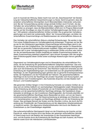 auch im Ausmaß der Wirkung. Dabei macht man sich die „Geschlossenheit“ der Darstel-
lung der Volkswirtschaftlichen Gesamtrechnungen zu Nutze. Damit ist gemeint, dass die
einzelnen wirtschaftlichen Stromgrößen durch Bilanzidentitäten miteinander verbunden
sind. Bei der Vorausschätzung werden einige zentrale Größen durch Formeln, die das
Verhalten der wirtschaftlichen Akteure beschreiben, abgeschätzt, und alle anderen Grö-
ßen werden so arrangiert, dass die Bilanzidentitäten erfüllt sind. Im Prognos Makromodell
werden auf der Grundlage von etwa 35 solcher Verhaltensgleichungen die Werte von et-
wa 1 300 weiteren volkswirtschaftlichen Größen ermittelt. Die so genannten Verhaltens-
gleichungen sind damit der substanzielle „Motor“ der Vorausschätzungen, sie bilden die
wirtschaftlichen Zusammenhänge und Reaktionsweisen der wirtschaftlichen Akteure ab.

Das Verhalten der wirtschaftlichen Akteure unterliegt Schwankungen. Sie werden in der
Form eines Zufalleinflusses pro Verhaltensgleichung einbezogen. Prognosen auf der Ba-
sis der für den Stützbereich geschätzten Zusammenhänge berücksichtigen damit in der
Prognose auch den Zufallseinfluss. Die Verhaltensgleichungen werden im Wesentlichen
über den so genannten Fehlerkorrekturansatz modelliert. Dabei wird angenommen, dass
zwischen den in einer Verhaltensgleichung zu erklärenden Größe und einer oder mehre-
ren der sie beeinflussenden Größen langfristig ein stabiler Zusammenhang besteht. Ist
dieser Zusammenhang statistisch abgesichert, dann können Aussagen über den langfris-
tigen Entwicklungspfad dieser Größe sowie kurzfristige Abweichungen hiervon getroffen
werden.

Gegenstand von Verhaltensgleichungen sind im Wesentlichen die wirtschaftlichen Pro-
zesse, die die Entwicklung der gesamtwirtschaftlichen Zielgrößen bestimmen. Das sind
das Wachstum, die Preisniveauentwicklung und das außenwirtschaftliche Gleichgewicht,
aber auch die Entwicklung der Einkommen. Das Wachstum ergibt sich einerseits aus der
Entwicklung der Angebotsbedingungen und andererseits aus der gesamtwirtschaftlichen
Nachfrage. Zu den Angebotsbedingungen gehören das so genannte Erwerbspersonenpo-
tential, der Kapitalstock und die Produktivität der Faktoren. Die gesamtwirtschaftliche
Nachfrage ist die Summe der Nachfrage der privaten Haushalte nach Konsumgütern, der
Unternehmen nach Investitionsgütern, des Auslandes (Exporte) und des Staates nach
Konsum- und Investitionsgütern.

Alle genannten Größen hängen in ihrer Entwicklung ihrerseits von anderen Größen ab, so
dass sich ein dichtes Geflecht von wechselseitigen Abhängigkeiten ergibt. Beispielsweise
ist die Entwicklung der (Arbeits-)Produktivität von der Entwicklung des eingesetzten Kapi-
talstocks und der gesamtwirtschaftlichen Nachfrage abhängig. Der Kapitalstock (Ange-
botsseite) ist abhängig von den Investitionen (Nachfrageseite), die ihrerseits ebenfalls von
der gesamtwirtschaftlichen Nachfrage (deren Bestandteil sie sind), und von der Gewinn-
entwicklung beeinflusst werden. Die Gewinnentwicklung ist abhängig vom Wachstum (das
vom Ineinanderwirken von Angebot und Nachfrage abhängt) und von der Entwicklung der
Kosten. Das wichtigste Element der Kosten sind die (Stunden-) Löhne, die durch die Ent-
wicklung der Produktivität, der Preisentwicklung und der allgemeinen Arbeitsmarktsituati-
on bestimmt werden. Die allgemeine Arbeitsmarktsituation wird durch die Relation der
Erwerbslosen zu den Erwerbstätigen abgebildet.

Das außenwirtschaftliche Gleichgewicht hängt von der Entwicklung der Importe und der
Exporte ab, wobei die Importe durch das Niveau der gesamten wirtschaftlichen Aktivität
im Inland sowie durch die Relation der Importpreise zu den Exportpreisen beeinflusst
sind, und die Exporte durch die Entwicklung der Nachfrage aus dem Ausland, die Preisre-
lationen sowie durch die inländischen Lohnstückkosten.



V13_091014                                                                               498
 