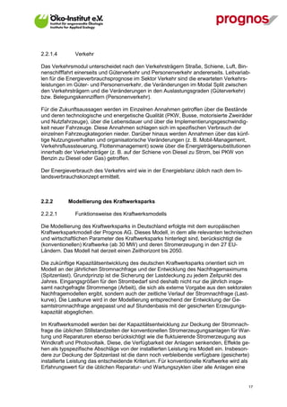 2.2.1.4        Verkehr

Das Verkehrsmodul unterscheidet nach den Verkehrsträgern Straße, Schiene, Luft, Bin-
nenschifffahrt einerseits und Güterverkehr und Personenverkehr andererseits. Leitvariab-
len für die Energieverbrauchsprognose im Sektor Verkehr sind die erwarteten Verkehrs-
leistungen im Güter- und Personenverkehr, die Veränderungen im Modal Split zwischen
den Verkehrsträgern und die Veränderungen in den Auslastungsgraden (Güterverkehr)
bzw. Belegungskennziffern (Personenverkehr).

Für die Zukunftsaussagen werden im Einzelnen Annahmen getroffen über die Bestände
und deren technologische und energetische Qualität (PKW, Busse, motorisierte Zweiräder
und Nutzfahrzeuge), über die Lebensdauer und über die Implementierungsgeschwindig-
keit neuer Fahrzeuge. Diese Annahmen schlagen sich im spezifischen Verbrauch der
einzelnen Fahrzeugkategorien nieder. Darüber hinaus werden Annahmen über das künf-
tige Nutzungsverhalten und organisatorische Veränderungen (z. B. Mobil-Management,
Verkehrsflusssteuerung, Flottenmanagement) sowie über die Energieträgersubstitutionen
innerhalb der Verkehrsträger (z. B. auf der Schiene von Diesel zu Strom, bei PKW von
Benzin zu Diesel oder Gas) getroffen.

Der Energieverbrauch des Verkehrs wird wie in der Energiebilanz üblich nach dem In-
landsverbrauchskonzept ermittelt.



2.2.2        Modellierung des Kraftwerksparks

2.2.2.1        Funktionsweise des Kraftwerksmodells

Die Modellierung des Kraftwerksparks in Deutschland erfolgte mit dem europäischen
Kraftwerksparkmodell der Prognos AG. Dieses Modell, in dem alle relevanten technischen
und wirtschaftlichen Parameter des Kraftwerksparks hinterlegt sind, berücksichtigt die
(konventionellen) Kraftwerke (ab 30 MW) und deren Stromerzeugung in den 27 EU-
Ländern. Das Modell hat derzeit einen Zeithorizont bis 2050.

Die zukünftige Kapazitätsentwicklung des deutschen Kraftwerksparks orientiert sich im
Modell an der jährlichen Stromnachfrage und der Entwicklung des Nachfragemaximums
(Spitzenlast). Grundprinzip ist die Sicherung der Lastdeckung zu jedem Zeitpunkt des
Jahres. Eingangsgrößen für den Strombedarf sind deshalb nicht nur die jährlich insge-
samt nachgefragte Strommenge (Arbeit), die sich als externe Vorgabe aus den sektoralen
Nachfragemodellen ergibt, sondern auch der zeitliche Verlauf der Stromnachfrage (Last-
kurve). Die Lastkurve wird in der Modellierung entsprechend der Entwicklung der Ge-
samtstromnachfrage angepasst und auf Stundenbasis mit der gesicherten Erzeugungs-
kapazität abgeglichen.

Im Kraftwerksmodell werden bei der Kapazitätsentwicklung zur Deckung der Stromnach-
frage die üblichen Stillstandzeiten der konventionellen Stromerzeugungsanlagen für War-
tung und Reparaturen ebenso berücksichtigt wie die fluktuierende Stromerzeugung aus
Windkraft und Photovoltaik. Diese, die Verfügbarkeit der Anlagen senkenden, Effekte ge-
hen als typspezifische Abschläge von der installierten Leistung ins Modell ein. Insbeson-
dere zur Deckung der Spitzenlast ist die dann noch verbleibende verfügbare (gesicherte)
installierte Leistung das entscheidende Kriterium. Für konventionelle Kraftwerke wird als
Erfahrungswert für die üblichen Reparatur- und Wartungszyklen über alle Anlagen eine


V13_091014                                                                              17
 