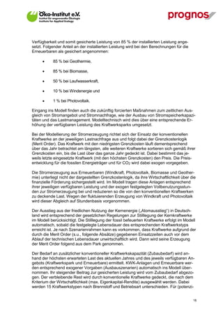 Verfügbarkeit und somit gesicherte Leistung von 85 % der installierten Leistung ange-
setzt. Folgender Anteil an der installierten Leistung wird bei den Berechnungen für die
Erneuerbaren als gesichert angenommen:

            85 % bei Geothermie,

            85 % bei Biomasse,

            50 % bei Laufwasserkraft,

            10 % bei Windenergie und

            1 % bei Photovoltaik.

Eingang ins Modell finden auch die zukünftig forcierten Maßnahmen zum zeitlichen Aus-
gleich von Stromangebot und Stromnachfrage, wie der Ausbau von Stromspeicherkapazi-
täten und das Lastmanagement. Modelltechnisch wird dies über eine entsprechende Er-
höhung der verfügbaren Leistung des Kraftwerksparks umgesetzt.

Bei der Modellierung der Stromerzeugung richtet sich der Einsatz der konventionellen
Kraftwerke an der jeweiligen Lastnachfrage aus und folgt dabei der Grenzkostenlogik
(Merit Order). Das Kraftwerk mit den niedrigsten Grenzkosten läuft dementsprechend
über das Jahr betrachtet am längsten, alle weiteren Kraftwerke sortieren sich gemäß ihrer
Grenzkosten ein, bis die Last über das ganze Jahr gedeckt ist. Dabei bestimmt das je-
weils letzte eingesetzte Kraftwerk (mit den höchsten Grenzkosten) den Preis. Die Preis-
entwicklung für die fossilen Energieträger und für CO2 wird dabei exogen vorgegeben.

Die Stromerzeugung aus Erneuerbaren (Windkraft, Photovoltaik, Biomasse und Geother-
mie) unterliegt nicht der dargestellten Grenzkostenlogik, da ihre Wirtschaftlichkeit über die
finanzielle Förderung sichergestellt wird. Im Modell tragen diese Anlagen entsprechend
ihrer jeweiligen verfügbaren Leistung und der exogen festgelegten Vollbenutzungsstun-
den zur Stromerzeugung bei und reduzieren so die von den konventionellen Kraftwerken
zu deckende Last. Wegen der fluktuierenden Erzeugung von Windkraft und Photovoltaik
wird dieser Abgleich auf Stundenbasis vorgenommen.

Der Ausstieg aus der friedlichen Nutzung der Kernenergie („Atomausstieg“) in Deutsch-
land wird entsprechend der gesetzlichen Regelungen zur Stilllegung der Kernkraftwerke
im Modell berücksichtigt. Die Stilllegung der fossil befeuerten Kraftwerke erfolgt im Modell
automatisch, sobald die festgelegte Lebensdauer des entsprechenden Kraftwerkstyps
erreicht ist. Je nach Szenarienrahmen kann es vorkommen, dass Kraftwerke aufgrund der
durch die Merit Order (s.u., folgende Absätze) gegebenen Einsatzzeiten auch vor dem
Ablauf der technischen Lebensdauer unwirtschaftlich wird. Dann wird seine Erzeugung
der Merit Order folgend aus dem Park genommen.

Der Bedarf an zusätzlicher konventioneller Kraftwerkskapazität (Zubaubedarf) wird an-
hand der höchsten erwarteten Last des aktuellen Jahres und des jeweils verfügbaren An-
gebots (Kraftwerkspark und Erneuerbare) ermittelt. KWK-Anlagen und Erneuerbare wer-
den entsprechend exogener Vorgaben (Ausbauszenarien) automatisch ins Modell über-
nommen. Ihr steigender Beitrag zur gesicherten Leistung wird vom Zubaubedarf abgezo-
gen. Der verbleibende Rest wird durch konventionelle Kraftwerke gedeckt, die nach dem
Kriterium der Wirtschaftlichkeit (max. Eigenkapital-Rendite) ausgewählt werden. Dabei
werden 15 Kraftwerkstypen nach Brennstoff und Betriebsart unterschieden. Für (potenzi-


V13_091014                                                                                 18
 