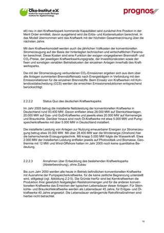 ell) neu in den Kraftwerkspark kommende Kapazitäten wird zunächst ihre Position in der
Merit Order ermittelt, davon ausgehend wird die Erlös- und Kostensituation berechnet. In
das Modell übernommen wird das Kraftwerk mit der höchsten Gesamtverzinsung über die
nächsten Jahre.

Mit dem Kraftwerksmodell werden auch die jährlichen Vollkosten der konventionellen
Stromerzeugung auf der Basis der hinterlegten technischen und wirtschaftlichen Parame-
ter berechnet. Diese Kosten sind eine Funktion der exogen vorgegebenen Brennstoff- und
CO2-Preise, der jeweiligen Kraftwerkswirkungsgrade, der Investitionskosten sowie der
fixen und sonstigen variablen Betriebskosten der einzelnen Anlagen innerhalb des Kraft-
werksparks.

Die mit der Stromerzeugung verbundenen CO2-Emissionen ergeben sich aus dem über
alle Anlagen summierten Brennstoffeinsatz nach Energieträgern in Verbindung mit den
Emissionsfaktoren für die einzelnen Brennstoffe. Beim Einsatz von Kraftwerken mit Koh-
lendioxidabscheidung (CCS) werden die erreichten Emissionsreduktionen entsprechend
berücksichtigt.



2.2.2.2       Status Quo des deutschen Kraftwerksparks

Im Jahr 2005 betrug die installierte Nettoleistung der konventionellen Kraftwerke in
Deutschland rund 93.400 MW. Davon entfielen etwa 28.000 MW auf Steinkohleanlagen,
20.000 MW auf Gas- und GuD-Kraftwerke und jeweils etwa 20.000 MW auf Kernenergie
und Braunkohle. Darüber hinaus sind noch Öl-Kraftwerke mit etwa 5.000 MW und Pump-
speicherkraftwerke mit über 5.000 MW in Deutschland installiert.

Die installierte Leistung von Anlagen zur Nutzung erneuerbarer Energien zur Stromerzeu-
gung betrug etwa 35.000 MW. Mit über 28.400 MW war die Windenergie (Onshore) hier
die beherrschende Erzeugungstechnik. Mit knapp 5.000 MW folgte die Wasserkraft. Etwa
2.000 MW der installierten Leistung entfielen jeweils auf Photovoltaik und Biomasse. Geo-
thermie mit 12 MW und Wind-Offshore hatten im Jahr 2005 noch keine quantitative Be-
deutung.



2.2.2.3       Annahmen über Entwicklung des bestehenden Kraftwerksparks
              (Absterbeordnung), ohne Zubau

Bis zum Jahr 2050 werden alle heute in Betrieb befindlichen konventionellen Kraftwerke
mit Ausnahme der Pumpspeicherkraftwerke, für die keine zeitliche Begrenzung unterstellt
wird, stillgelegt (vgl. Abbildung 2.2-5). Die Gründe hierfür sind bei Kernkraftwerken die
Produktion ihrer gesetzlich festgelegten Reststrommengen und für die anderen konven-
tionellen Kraftwerke das Erreichen der typischen Lebensdauer dieser Anlagen. Für Stein-
kohle- und Braunkohlekraftwerke werden als Lebensdauer 45 Jahre, für Erdgas- und Öl-
kraftwerke 40 Jahre angesetzt. Die Lebensdauer verlängernde Retrofitmaßnahmen sind
hierbei nicht betrachtet.




V13_091014                                                                               19
 