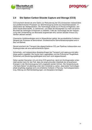 2.4      Die Option Carbon Dioxide Capture and Storage (CCS)

CCS erscheint derzeit als eine Option zur Reduzierung der CO2-Emissionen insbesondere
aus großtechnischen Prozessen zur Stromerzeugung sowie aus Industrieprozessen, in-
sbesondere der Stahlproduktion. Die Technologie würde es im Prinzip ermöglichen, wei-
terhin fossile Brennstoffe zu verbrennen, und dabei die Atmosphäre nur mehr mit einem
Bruchteil der bisherigen Emissionen zu belasten. Falls die Technologie bei der Verbren-
nung oder Umwandlung von Biomasse angewendet wird, können darüber hinaus CO2-
Senken aktiviert werden.

Chemische Verfahrensfragen sind im Wesentlichen gelöst; die grundsätzliche Funktions-
fähigkeit der Prozesse ist demonstriert. Großtechnische Demonstrationsprojekte sind in
Bau und Betrieb.

Derzeit erscheint der Transport des abgeschiedenen CO2 per Pipelines insbesondere aus
Kostengründen als eine wahrscheinliche Option.

Sicherheits- und insbesondere Akzeptanzfragen bei Transport und Lagerung sind aller-
dings weithin ungeklärt. Die Suche nach Lagerstätten und die Prüfung auf Tauglichkeit,
Sicherheit und Genehmigungsfähigkeit sind noch nicht abgeschlossen.

Daher werden Szenarien mit und ohne CCS gerechnet, damit ein Kontingenzplan entwi-
ckelt werden kann für den Fall, dass die anspruchsvollen Zielpfade der erneuerbaren
Energien in der Stromerzeugung nicht umgesetzt werden können. Die Verwendung als
„Fall back-Option“ ist allerdings unter dem Vorbehalt zu sehen, dass beide Technologie-
pfade langfristig angelegt sind und erhebliche Vorläufe in Planung, Technologieentwick-
lung, Klärung von Rahmenbedingungen und Akzeptanz benötigen.




V13_091014                                                                                24
 