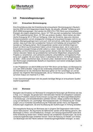 2.5      Potenzialbegrenzungen

2.5.1        Erneuerbare Stromerzeugung

Eine Einschätzung über die Entwicklung der erneuerbaren Stromerzeugung in Deutsch-
land bis 2050 ist nicht Gegenstand dieser Studie. Als aktuelle „offizielle“ Schätzung wird
[DLR 2008] herangezogen. Dort werden bis 2050 472,4 TWh Strom aus erneuerbaren
Energien als möglich angenommen, davon 121 TWh aus dem europäischen Verbundnetz
(91 TWh solarthermischer Strom, 30 TWh aus anderen Quellen). Damit stehen als inlän-
dische Erzeugung 351,4 TWh zur Verfügung. Unter der Annahme, dass eine intensive
Emissionsreduktion und ein strategischer Umstieg auf erneuerbare Energien nicht im na-
tionalen Alleingang gelingen kann (und auch nicht sinnvoll ist), sollte davon ausgegangen
werden, dass auch über den europäischen Verbund nicht beliebig viel erneuerbare Po-
tenziale zur Verfügung stehen: Die Erzeugerländer werden einen erhöhten Eigenver-
brauch an Strom aus Erneuerbaren haben und ein Interesse daran, die im Land durch
Erneuerbare erzeugte Energie prioritär selbst zu nutzen. Solarthermische Kraftwerke in
Nordafrika und ihre Anbindung an Europa werden derzeit unter dem Stichwort „Desertec“
intensiv diskutiert. Neben der grundsätzlichen technischen Möglichkeit, entsprechende
Projekte zu verwirklichen, sind zahlreiche politische, wirtschaftliche und logistische Prob-
leme noch ungelöst. Ob sich diese Option in absehbarer Zeit (d.h. mit Kraftwerksbauten
ab 2020 – 2030) verwirklichen lässt, ist derzeit unklar. Deshalb können die ggf. residual in
den Rechnungen entstehenden Bedarfe an Importstrom noch keinen eindeutigen Quellen
zugeordnet werden.

In den Projektionen von [DLR 2008] sind 53,8 TWh Strom auf der Basis von Biomasse bis
zum Jahr 2050 enthalten. Aufgrund der anderweitig entstehenden (vgl. nächsten Teilkapi-
tel) Restriktionen für die inländischen Biomasse gehen wir hier vorsichtiger vor und be-
grenzen die möglichen Biomassepotenziale, die zur Verstromung zur Verfügung stehen,
auf einen Output von maximal 41,3 TWh.

In den Szenarienergebnissen wird die jeweils benötigte Menge an erneuerbaren Quellen
explizit ausgewiesen.



2.5.2        Biomasse

Bezüglich des Einsatzes von Biomasse für energetische Nutzungen gilt Ähnliches wie das
in Kap. 2.5.1 Gesagte. Da gerade beim internationalen Handel mit energetisch nutzbaren
Biomasse-Produkten massive Konkurrenzen zuungunsten der Nahrungsmittelproduktion
in Entwicklungs- und Schwellenländern auftreten können, erfolgt zunächst eine Begren-
zung auf inländische und „nachhaltige“ Biomassepotenziale. Zur Erläuterung der Vorstel-
lungen und zur konkreten Quantifizierung der Potenziale werden hierzu die folgenden
Erläuterungen angebracht, die eine Kurzfassung der Ausführungen im Anhang darstellen:

Die energetische Nutzung von Biomasse war in jüngerer Zeit Gegenstand vieler kontro-
verser Diskussionen. Als Argumente der Befürworter werden oft der Beitrag genannt, den
Bioenergie zu Klima- und Umweltschutz, Energie- und Versorgungssicherheit sowie länd-
licher Entwicklung leisten kann. Kritiker betonen die schädlichen Auswirkungen, die durch
Landnutzungsänderungen entstehen können. Durch die Nutzung von Boden zum Anbau
von Bioenergie wird die Fläche weiteren Verwendungsmöglichkeiten entzogen, so dass


V13_091014                                                                                25
 