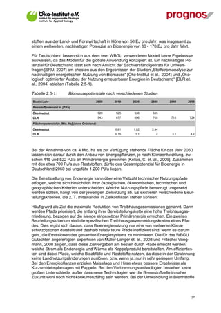 stoffen aus der Land- und Forstwirtschaft in Höhe von 50 EJ pro Jahr, was insgesamt zu
einem weltweiten, nachhaltigen Potenzial an Bioenergie von 80 - 170 EJ pro Jahr führt.

Für Deutschland lassen sich aus dem vom WBGU verwendeten Modell keine Ergebnisse
ausweisen, da das Modell für die globale Anwendung konzipiert ist. Ein nachhaltiges Po-
tenzial für Deutschland lässt sich nach Ansicht der Sachverständigenrats für Umwelt-
fragen [SRU, 2007] am ehesten aus den Ergebnissen der Studien „Stoffstromanalyse zur
nachhaltigen energetischen Nutzung von Biomasse“ [Öko-Institut et al., 2004] und „Öko-
logisch optimierter Ausbau der Nutzung erneuerbarer Energien in Deutschland“ [DLR et.
al., 2004] ableiten (Tabelle 2.5-1).

Tabelle 2.5-1:            Biomassepotenziale nach verschiedenen Studien
Studie/Jahr                                     2000   2010   2020   2030   2040     2050
Reststoffpotenzial in [PJ/a]

Öko-Institut                                    520    525    536    545
DLR                                             543    677    696    705    715       724

Flächenpotenzial in [Mio. ha] (ohne Grünland)

Öko-Institut                                           0.61   1.82   2.94
DLR                                                    0.15    1.1     2     3.1      4.2




Bei der Annahme von ca. 4 Mio. ha als zur Verfügung stehende Fläche für das Jahr 2050
lassen sich darauf durch den Anbau von Energiepflanzen, je nach Klimaentwicklung, zwi-
schen 415 und 522 PJ/a an Primärenergie gewinnen [Kollas, C. et. al., 2009]. Zusammen
mit den etwa 700 PJ/a aus Reststoffen, dürfte das Gesamtpotenzial für Bioenergie in
Deutschland 2050 bei ungefähr 1.200 PJ/a liegen.

Die Bereitstellung von Endenergie kann über eine Vielzahl technischer Nutzungspfade
erfolgen, welche sich hinsichtlich ihrer ökologischen, ökonomischen, technischen und
geographischen Kriterien unterscheiden. Welche Nutzungspfade bevorzugt umgesetzt
werden sollten, hängt von der jeweiligen Zielsetzung ab. Es existieren verschiedene Beur-
teilungskriterien, die z. T. miteinander in Zielkonflikten stehen können:

Häufig wird als Ziel die maximale Reduktion von Treibhausgasemissionen genannt. Dann
werden Pfade priorisiert, die entlang ihrer Bereitstellungskette eine hohe Treibhausgas-
minderung, bezogen auf die Menge eingesetzter Primärenergie erreichen. Ein zweites
Beurteilungskriterium sind die spezifischen Treibhausgasvermeidungskosten eines Pfa-
des. Dies ergibt sich daraus, dass Bioenergienutzung nur eine von mehreren Klima-
schutzoptionen darstellt und deshalb relativ teure Pfade ineffizient sind, wenn es darum
geht, die Emissionen des gesamten Energiesystems zu minimieren. Die für das WBGU
Gutachten angefertigten Expertisen von Müller-Langer et. al., 2008 und Fritsche/ Wieg-
mann, 2008 zeigen, dass diese Zielvorgaben am besten durch Pfade erreicht werden,
welche Strom als Endenergie und Wärme als Koppelprodukt bereitstellen. Am effizientes-
ten sind dabei Pfade, welche Bioabfälle und Reststoffe nutzen, da diese in der Gewinnung
keine Landnutzungsänderungen auslösen, bzw. wenn ja, nur in sehr geringem Umfang.
Bei den Energiepflanzen erzielen Maissilage und Hirse etwas bessere Ergebnisse als
Kurzumtriebsplantagen mit Pappeln. Bei den Verbrennungstechnologien bestehen keine
großen Unterschiede, außer dass neue Technologien wie die Brennstoffzelle in naher
Zukunft wohl noch nicht konkurrenzfähig sein werden. Bei der Umwandlung in Brennstoffe



V13_091014                                                                               27
 