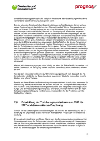 sind besonders Biogasanlagen und Vergaser interessant, da diese Nutzungsform auf die
vorhandene Gasinfrastruktur zurückgreifen kann.

Bei der schnellen Erzielung hoher Gesamtreduktionen auf der Basis des derzeit vorhan-
denen Systems kommt das Kriterium der „Alternativlosigkeit“ hinzu: Biomasse kann so-
wohl zur direkten Wärmeerzeugung als auch zur Stromerzeugung (am effizientesten in
der Kuppelproduktion mit Wärme) als auch zur Erzeugung von Kraftstoffen eingesetzt
werden. In allen drei Bereichen dient sie der Substitution fossiler Energieträger. Bei der
Produktion von Strom und Wärme können grundsätzlich auch andere erneuerbare Ener-
giequellen herangezogen werden bzw. insbesondere bei der Raumwärme gibt es die
Möglichkeit, extrem große Anteile des jetzigen Energiebedarfs für die Raumwärmeerzeu-
gung durch Effizienzmaßnahmen einzusparen. Bei Kraftstoffen, die für den Personenver-
kehr eingesetzt werden, existiert nach heutiger Einschätzung grundsätzlich die Möglich-
keit der Substitution durch strombasierte Technologien. Bei den Güterverkehren wird für
den Transport in der Fläche diese Möglichkeit aufgrund des Leistungsbedarfs der benötig-
ten Zugmaschinen und der Begrenzungen der derzeit vorstellbaren Leistungsdichten der
Batterien längerfristig nicht gesehen. Sollen hier – nach einer möglichst hohen Substituti-
on auf die Schiene – fossile Energieträger ersetzt werden, sind biogene Kraftstoffe alter-
nativlos. Obgleich der Einsatz zur Stromerzeugung energetisch effizienter wäre, werden
daher im Innovationsszenario die Biomassen prioritär zur Erzeugung von Biokraftstoffen
eingesetzt.

Hierbei wird davon ausgegangen, dass künftig vor allem die Biokraftstoffe der zweiten und
dritten Generation zur Verfügung stehen und dass deren Produktion zunehmend effizien-
ter wird.

Wie bei den erneuerbaren Quellen zur Stromerzeugung gilt auch hier, dass ggf. die Po-
tenziale nicht vollständig zur Bedarfsdeckung ausreichen. Mögliche notwendige Importe
bleiben eine offene Variable.

Bereits auf dieser Ebene der Potenzialbegrenzungen zeichnet sich ab, dass es sowohl für
die Nutzung heimischer Biomasse als auch für Importe zur Lösung der oben beschriebe-
nen Flächen- und Zielkonflikte unabdingbar erscheint, eine integrierte nachhaltige Ernäh-
rungs- und Biomassesicherungsstrategie zu entwickeln, in deren Rahmen sich die nach-
haltige energetische Nutzung von Biomasse, insbesondere für die Produktion von Bio-
kraftstoffen, vollzieht.




2.6      Entwicklung der Treibhausgasemissionen von 1990 bis
         2007 und deren sektorale Zuordnung

Sowohl für die Erstellung der Szenarienanalysen als auch für die Bewertung und die Ei-
nordnung der Ergebnisse ist eine Reihe von methodischen Fragen von besonderer Be-
deutung.

Eine erste wichtige Frage betrifft den Bilanzraum des Emissionsminderungsziels und der
Szenarienentwicklung. Im Rahmen der internationalen Klimaschutzverpflichtungen wer-
den die Treibhausgasemissionen zwar umfassend inventarisiert, die bisher eingegange-
nen Reduktionsverpflichtungen im Rahmen des Kyoto-Protokolls beziehen sich jedoch
nicht auf alle Quellgruppen der Treibhausgasemissionen.


V13_091014                                                                               28
 