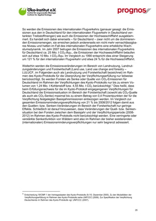So werden die Emissionen des internationalen Flugverkehrs (genauer gesagt: die Emis-
sionen aus den in Deutschland für den internationalen Flugverkehr in Deutschland ver-
tankten Treibstoffmengen) wie auch die Emissionen der Hochseeschifffahrt ausgeklam-
mert. Es handelt sich dabei einerseits – für Deutschland – zwar nicht um die dominieren-
den Emissionsmengen, sie erreichen jedoch andererseits ein nicht mehr vernachlässigba-
res Niveau und hatten im Fall des internationalen Flugverkehrs eine erhebliche Wach-
stumsdynamik. Im Jahr 2007 betrugen die Emissionen des internationalen Flugverkehrs
für Deutschland ca. 25 Mio. t CO2-Äqu., die Emissionen der Hochseeschifffahrt belaufen
sich auf etwa 10 Mio. t CO2-Äqu. Im Vergleich zu 1990 entspricht dies einer Steigerung
um 121 % für den internationalen Flugverkehr und etwa 24 % für die Hochseeschifffahrt.

Weiterhin werden die Emissionsveränderungen im Bereich von Landnutzung, Landnut-
zungsänderungen und Forstwirtschaft (Land use, Land use change and forestry –
LULUCF, im Folgenden auch als Landnutzung und Forstwirtschaft bezeichnet) im Rah-
men des Kyoto-Protokolls für die Überprüfung der Verpflichtungserfüllung nur teilweise
berücksichtigt. So werden Forsten als Senke oder Quelle von CO2-Emissionen für
Deutschland im Rahmen der Verpflichtungen des Kyoto-Protokolls nur bis zu einem Vo-
lumen von 1,24 Mio. t Kohlenstoff bzw. 4,55 Mio. t CO2 berücksichtigt.1 Dies heißt, dass
beim Erfüllungsnachweis für die im Kyoto-Protokoll eingegangenen Verpflichtungen für
Deutschland die Emissionssituation im Bereich der Forstwirtschaft (sowohl als CO2-Quelle
als auch als CO2-Senke) maximal bis zu einem Betrag von 0,4 Prozentpunkten der für die
Verpflichtung festgelegten Basisjahremissionen einbezogen werden. Im Vergleich zur
gesamten Emissionsminderungsverpflichtung von 21 % bis 2008/2012 folgen damit aus
den Quellen- bzw. Senken-Veränderungen im Bereich der Forstwirtschaft nur geringe
Effekte. Schließlich ist darauf hinzuweisen, dass Veränderungen der Quell- bzw. Senken-
situation bei den Forsten zwischen dem Basisjahr und der Verpflichtungsperiode (2008-
2012) im Rahmen des Kyoto-Protokolls nicht berücksichtigt werden. Eine verringerte oder
verstärkte Senkenfunktion von Wäldern wird also im Rahmen der bisher existierenden
(internationalen) Emissionsminderungsverpflichtungen nur sehr begrenzt adressiert.




1 Entscheidung 16/CMP.1 der Vertragsstaaten des Kyoto-Protokolls (9./10. Dezember 2005). Zu den Modalitäten der
  Verpflichtungserfüllung im Rahmen des Kyoto-Protokolls siehe UNFCCC (2008). Zur Spezifikation der Verpflichtung
  Deutschlands im Rahmen des Kyoto-Protokolls vgl. UNFCCC (2007).



V13_091014                                                                                                          29
 