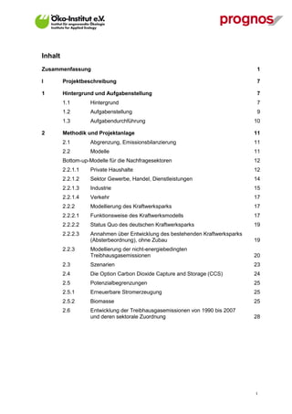 Inhalt
Zusammenfassung                                                                1

I        Projektbeschreibung                                                   7

1        Hintergrund und Aufgabenstellung                                      7
         1.1       Hintergrund                                                 7
         1.2       Aufgabenstellung                                            9
         1.3       Aufgabendurchführung                                        10

2        Methodik und Projektanlage                                            11
         2.1       Abgrenzung, Emissionsbilanzierung                           11
         2.2       Modelle                                                     11
         Bottom-up-Modelle für die Nachfragesektoren                           12
         2.2.1.1   Private Haushalte                                           12
         2.2.1.2   Sektor Gewerbe, Handel, Dienstleistungen                    14
         2.2.1.3   Industrie                                                   15
         2.2.1.4   Verkehr                                                     17
         2.2.2     Modellierung des Kraftwerksparks                            17
         2.2.2.1   Funktionsweise des Kraftwerksmodells                        17
         2.2.2.2   Status Quo des deutschen Kraftwerksparks                    19
         2.2.2.3   Annahmen über Entwicklung des bestehenden Kraftwerksparks
                   (Absterbeordnung), ohne Zubau                               19
         2.2.3     Modellierung der nicht-energiebedingten
                   Treibhausgasemissionen                                      20
         2.3       Szenarien                                                   23
         2.4       Die Option Carbon Dioxide Capture and Storage (CCS)         24
         2.5       Potenzialbegrenzungen                                       25
         2.5.1     Erneuerbare Stromerzeugung                                  25
         2.5.2     Biomasse                                                    25
         2.6       Entwicklung der Treibhausgasemissionen von 1990 bis 2007
                   und deren sektorale Zuordnung                               28




                                                                               I
 