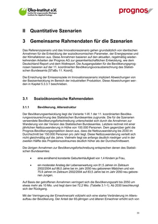 II      Quantitative Szenarien

3       Gemeinsame Rahmendaten für die Szenarien
Das Referenzszenario und das Innovationsszenario gehen grundsätzlich von identischen
Annahmen für die Entwicklung der sozioökonomischen Parameter, der Energiepreise und
der Klimafaktoren aus. Diese Annahmen basieren auf den aktuellen, regelmäßig wieder-
kehrenden Arbeiten der Prognos AG zur gesamtwirtschaftlichen Entwicklung, wie dem
Deutschland Report und dem Weltreport. Die Ausgangsdaten für die Bevölkerungsprog-
nosen basieren auf der 11. koordinierten Bevölkerungsvorausberechnung des Statisti-
schen Bundesamts [STaBu 11. Koord].

Die Erreichung der Emissionsziele im Innovationsszenario impliziert Abweichungen von
der Basisentwicklung im Bereich der industriellen Produktion. Diese Abweichungen wer-
den in Kapitel 5.3.3.1 beschrieben.




3.1         Sozioökonomische Rahmendaten

3.1.1        Bevölkerung, Altersstruktur

Der Bevölkerungsentwicklung liegt die Variante 1-W.1 der 11. koordinierten Bevölke-
rungsvorausrechnung des Statistischen Bundesamtes zugrunde. Die für die Szenarien
verwendete Bevölkerungsfortschreibung unterscheidet sich durch die Annahmen zur
Wanderung von der Version des Statistischen Bundesamtes. Letztere rechnet mit einer
jährlichen Nettozuwanderung in Höhe von 100.000 Personen. Dem gegenüber geht die
Prognos-Bevölkerungsprojektion davon aus, dass die Nettozuwanderung bis 2030 im
Durchschnitt bei 150.000 Personen pro Jahr liegt. Diese Nettozuwanderung verteilt sich
nicht gleichmäßig auf die Jahre. Vielmehr liegt sie anfangs deutlich niedriger und in der
zweiten Hälfte des Projektionszeitraumes deutlich höher als der Durchschnittswert.

Die übrigen Annahmen zur Bevölkerungsfortschreibung entsprechen denen des Statisti-
schen Bundesamtes:

            eine annähernd konstante Geburtenhäufigkeit von 1,4 Kindern je Frau,

            ein moderater Anstieg der Lebenserwartung von 81,5 Jahren im Zeitraum
             2002/2004 auf 88,0 Jahre bei im Jahr 2050 neu geborenen Mädchen und von
             75,9 Jahren im Zeitraum 2002/2004 auf 83,5 Jahre bei im Jahr 2050 neu gebore-
             nen Jungen.

Auf Basis der getroffenen Annahmen verringert sich die Bevölkerungszahl bis 2050 um
etwas mehr als 10 Mio. und liegt dann bei 72,2 Mio. (Tabelle 3.1-1). Ab 2030 beschleunigt
sich der Rückgang.

Mit der Verringerung der Einwohnerzahl vollzieht sich eine starke Veränderung im Alters-
aufbau der Bevölkerung. Der Anteil der 65-jährigen und älteren Einwohner erhöht sich von



V13_091014                                                                                  33
 