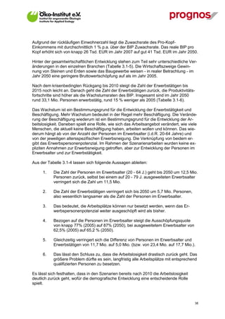 Aufgrund der rückläufigen Einwohnerzahl liegt die Zuwachsrate des Pro-Kopf-
Einkommens mit durchschnittlich 1 % p.a. über der BIP Zuwachsrate. Das reale BIP pro
Kopf erhöht sich von knapp 26 Tsd. EUR im Jahr 2007 auf gut 41 Tsd. EUR im Jahr 2050.

Hinter der gesamtwirtschaftlichen Entwicklung stehen zum Teil sehr unterschiedliche Ver-
änderungen in den einzelnen Branchen (Tabelle 3.1-5). Die Wirtschaftszweige Gewin-
nung von Steinen und Erden sowie das Baugewerbe weisen - in realer Betrachtung - im
Jahr 2050 eine geringere Bruttowertschöpfung auf als im Jahr 2005.

Nach dem krisenbedingten Rückgang bis 2010 steigt die Zahl der Erwerbstätigen bis
2015 noch leicht an. Danach geht die Zahl der Erwerbstätigen zurück, die Produktivitäts-
fortschritte sind höher als die Wachstumsraten des BIP. Insgesamt sind im Jahr 2050
rund 33,1 Mio. Personen erwerbstätig, rund 15 % weniger als 2005 (Tabelle 3.1-6).

Das Wachstum ist ein Bestimmungsgrund für die Entwicklung der Erwerbstätigkeit und
Beschäftigung. Mehr Wachstum bedeutet in der Regel mehr Beschäftigung. Die Verände-
rung der Beschäftigung wiederum ist ein Bestimmungsgrund für die Entwicklung der Ar-
beitslosigkeit. Daneben spielt eine Rolle, wie sich das Arbeitsangebot verändert, wie viele
Menschen, die aktuell keine Beschäftigung haben, arbeiten wollen und können. Das wie-
derum hängt ab von der Anzahl der Personen im Erwerbsalter (i.d.R. 20-64 Jahre) und
von der jeweiligen altersspezifischen Erwerbsneigung. Die Verknüpfung von beidem er-
gibt das Erwerbspersonenpotenzial. Im Rahmen der Szenarienarbeiten wurden keine ex-
pliziten Annahmen zur Erwerbsneigung getroffen, aber zur Entwicklung der Personen im
Erwerbsalter und zur Erwerbstätigkeit.

Aus der Tabelle 3.1-4 lassen sich folgende Aussagen ableiten:

      1.     Die Zahl der Personen im Erwerbsalter (20 - 64 J.) geht bis 2050 um 12,5 Mio.
             Personen zurück, selbst bei einem auf 20 - 79 J. ausgeweiteten Erwerbsalter
             verringert sich die Zahl um 11,5 Mio.

      2.     Die Zahl der Erwerbstätigen verringert sich bis 2050 um 5,7 Mio. Personen,
             also wesentlich langsamer als die Zahl der Personen im Erwerbsalter.

      3.     Das bedeutet, die Arbeitsplätze können nur besetzt werden, wenn das Er-
             werbspersonenpotenzial weiter ausgeschöpft wird als bisher.

      4.     Bezogen auf die Personen im Erwerbsalter steigt die Ausschöpfungsquote
             von knapp 77% (2005) auf 87% (2050), bei ausgeweitetem Erwerbsalter von
             62,5% (2005) auf 65,2 % (2050).

      5.     Gleichzeitig verringert sich die Differenz von Personen im Erwerbsalter und
             Erwerbstätigen von 11,7 Mio. auf 5,0 Mio. (bzw. von 23,4 Mio. auf 17,7 Mio.).

      6.     Das lässt den Schluss zu, dass die Arbeitslosigkeit drastisch zurück geht. Das
             größere Problem dürfte es sein, langfristig alle Arbeitsplätze mit entsprechend
             qualifizierten Personen zu besetzen.

Es lässt sich festhalten, dass in den Szenarien bereits nach 2010 die Arbeitslosigkeit
deutlich zurück geht, wofür die demografische Entwicklung eine entscheidende Rolle
spielt.



V13_091014                                                                                38
 