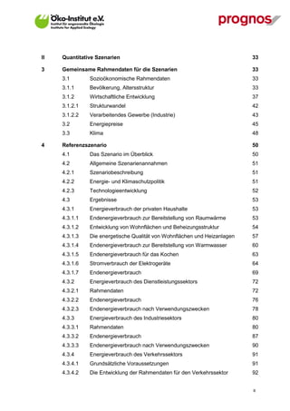 II   Quantitative Szenarien                                                33

3    Gemeinsame Rahmendaten für die Szenarien                              33
     3.1       Sozioökonomische Rahmendaten                                33
     3.1.1     Bevölkerung, Altersstruktur                                 33
     3.1.2     Wirtschaftliche Entwicklung                                 37
     3.1.2.1   Strukturwandel                                              42
     3.1.2.2   Verarbeitendes Gewerbe (Industrie)                          43
     3.2       Energiepreise                                               45
     3.3       Klima                                                       48

4    Referenzszenario                                                      50
     4.1       Das Szenario im Überblick                                   50
     4.2       Allgemeine Szenarienannahmen                                51
     4.2.1     Szenariobeschreibung                                        51
     4.2.2     Energie- und Klimaschutzpolitik                             51
     4.2.3     Technologieentwicklung                                      52
     4.3       Ergebnisse                                                  53
     4.3.1     Energieverbrauch der privaten Haushalte                     53
     4.3.1.1   Endenergieverbrauch zur Bereitstellung von Raumwärme        53
     4.3.1.2   Entwicklung von Wohnflächen und Beheizungsstruktur          54
     4.3.1.3   Die energetische Qualität von Wohnflächen und Heizanlagen   57
     4.3.1.4   Endenergieverbrauch zur Bereitstellung von Warmwasser       60
     4.3.1.5   Endenergieverbrauch für das Kochen                          63
     4.3.1.6   Stromverbrauch der Elektrogeräte                            64
     4.3.1.7   Endenergieverbrauch                                         69
     4.3.2     Energieverbrauch des Dienstleistungssektors                 72
     4.3.2.1   Rahmendaten                                                 72
     4.3.2.2   Endenergieverbrauch                                         76
     4.3.2.3   Endenergieverbrauch nach Verwendungszwecken                 78
     4.3.3     Energieverbrauch des Industriesektors                       80
     4.3.3.1   Rahmendaten                                                 80
     4.3.3.2   Endenergieverbrauch                                         87
     4.3.3.3   Endenergieverbrauch nach Verwendungszwecken                 90
     4.3.4     Energieverbrauch des Verkehrssektors                        91
     4.3.4.1   Grundsätzliche Voraussetzungen                              91
     4.3.4.2   Die Entwicklung der Rahmendaten für den Verkehrssektor      92


                                                                           II
 