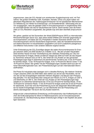 angenommen, dass der CO2-Handel zum anerkannten Ausgleichsprinzip wird, mit Teil-
nahme Die großen Emittenten USA, Australien, Kanada, China und Japan haben ver-
gleichbare Regulationen der Treibhausgas-Emissionen mit mit spezifischen Mechanismen
zur Abfederung von Härten für Entwicklungs- und Schwellenländer. Gleichzeitig wird da-
von ausgegangen, dass die globalen Ziele im Innovationsszenario in vergleichbarer Wei-
se verschärft werden wie das für Deutschland der Fall ist. Damit werden zwar die Poten-
ziale zur CO2-Reduktion ausgeweitet, das globale Cap wird aber ebenfalls anspruchsvol-
ler.

Wir gehen, gestützt auf die Dynamiken der Arbeit [GWS/Prognos 2007] zu internationalen
Klimaverhandlungen davon aus, dass diese beiden Effekte sich einander gegenseitig et-
wa kompensieren und daher die CO2-Preispfade in beiden Szenarien ähnlich sind. Im
Innovationsszenario wird für Deutschland angenommen, dass die Handelsmechanismen
auf weitere Branchen im Industriesektor ausgedehnt und durch zusätzliche passgenaue
und effektive Instrumente in den anderen Sektoren ergänzt werden.

Unter Einbeziehung der CO2-Zuschläge steigen die realen Konsumentenpreise für Ener-
gie zwischen 2005 und 2050 deutlich an (Tabelle 3.2-2). Bei den privaten Haushalten
weist leichtes Heizöl mit einer Verdreifachung den stärksten Preisanstieg auf. Die Ver-
braucherpreise für Erdgas, Diesel und Benzin steigen bis 2050 auf mehr als das Doppel-
te, Kaminholz verteuert sich um 90 %. Der Anteil der CO2-Kosten an den genannten
Preissteigerungen liegt im Zeitverlauf (mit abnehmender Tendenz) bei 12 bis 20 Prozent
für leichtes Heizöl, 13 bis 18 Prozent für Erdgas, 9 bis 12 Prozent für Benzin sowie 11 bis
18 Prozent für Diesel. Der größte Teil der Preissteigerungen resultiert damit aus den hö-
heren Beschaffungskosten bzw. den Preisentwicklungen auf den internationalen Brenn-
stoffmärkten.

Die Preise für Industriekunden bewegen sich in dieselbe Richtung. Die relativen Verände-
rungen zwischen 2005 und 2050 fallen aber stärker aus als bei den Haushalten, bei de-
nen die auf den Energieträgern lastenden höheren Abgaben und Steuern den Preisans-
tieg dämpfen. Für die Industriekunden verteuert sich Heizöl um 210 %, Erdgas um 236 %
und Steinkohle um 380 %. Der Anteil der CO2-Kosten an den Preissteigerungen liegt
(wiederum im Zeitverlauf abnehmend) bei 15 bis 22,5 Prozent für leichtes Heizöl, 14 bis
18 Prozent für schweres Heizöl, 17 bis 20 Prozent für Erdgas sowie bei 52 bis 63 Prozent
für Steinkohle. Auch hier wird die Preiserhöhung durch die steigenden Beschaffungskos-
ten für fossile Energieträger dominiert, nur bei Steinkohle wird der Preisanstieg zum
(leicht) überwiegenden Teil durch die CO2-Kosten bestimmt.

Aufgrund der unterschiedlichen Entwicklung und Einsatzstruktur des Kraftwerkparks wei-
chen die Endkundenpreise für Strom im Referenzszenario und im Innovationsszenario
voneinander ab. Die Beschreibung dieser Entwicklungen erfolgt in den Kapiteln der jewei-
ligen Szenarien.




V13_091014                                                                                46
 