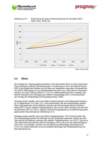 Abbildung 3.2-1:         Entwicklung der realen Verbraucherpreise für Haushalte 2005 –
                         2050, Index, 2005=100

          300



          250



          200
  Index




          150



          100



          50



           0
                  2005       2020          2030       2035       2040       2045           2050

                                    Heizöl leicht   Erdgas   Kaminholz   Benzin


                                                                                   Quelle: Prognos 2009




3.3             Klima

Der Anstieg der Treibhausgaskonzentration in der Atmosphäre führt zu einem kontinuierli-
chen Anstieg der mittleren Jahrestemperatur. In Anlehnung an die in der Arbeit [Prognos
2007 b] durchgeführten Arbeiten auf der Basis der detaillierten regionalen klimaszenarien
von [OcCC 2004] gehen wir zur Operationalisierung davon aus, dass diese im Szenarien-
zeitraum von etwa 1990 bis 2050 um 1,75°C im mitteleuropäischen Raum ansteigt. Das
bewirkt einerseits einen Rückgang der mittleren Heizgradtage (HGT) und andererseits
den Anstieg der Kühlgradtage (Cooling Degree Days, CDD).

Heiztage werden gezählt, wenn die mittlere Tagestemperatur eine festgesetzte Heizgren-
ze, im Allgemeinen 12°C oder 15°C, nicht überschreitet. Bei den Heizgradtagen werden
diese Tage gewichtet mit der Differenz zwischen der Rauminnentemperatur (üblicher-
weise 20°C) und der mittleren Tagestemperatur. Bis ins Jahr 2050 verringert sich die Zahl
der jährlichen HGT um 18,4 %, dadurch sinkt der Energiebedarf zur Aufrechterhaltung der
gewünschten Raumtemperatur (Abbildung 3.3-1).

Kühltage werden gezählt, wenn die mittlere Tagestemperatur 18,3°C überschreitet. Bei
den Kühlgradtagen werden die Kühltage mit den Kühlgraden gewichtet, welche hier defi-
niert sind als die Differenz zwischen der mittleren Tagestemperatur und 18,3°C. Da bis ins
Jahr 2050 sowohl die jährliche Zahl an Kühltagen (+62 %) als auch die mittlere Kühlgrad-
zahl (+36,7 %) ansteigen, erhöhen sich die jährlichen Kühlgradtage überproportional
(+121,4 %). Damit verbunden ist eine verstärkte Nachfrage nach Gebäudekühlung und
Raumklimatisierung.


V13_091014                                                                                          48
 