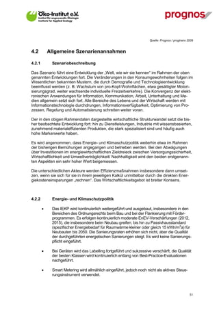 Quelle: Prognos / progtrans 2009


4.2         Allgemeine Szenarienannahmen

4.2.1        Szenariobeschreibung

Das Szenario führt eine Entwicklung der „Welt, wie wir sie kennen“ im Rahmen der oben
genannten Entwicklungen fort. Die Veränderungen in den Konsumgewohnheiten folgen im
Wesentlichen bekannten Mustern, die durch Demografie und Technologieentwicklung
beeinflusst werden (z. B. Wachstum von pro-Kopf-Wohnflächen, etwa gesättigter Motori-
sierungsgrad, weiter wachsende individuelle Freizeitverkehre). Die Konvergenz der elekt-
ronischen Anwendungen für Information, Kommunikation, Arbeit, Unterhaltung und Me-
dien allgemein setzt sich fort. Alle Bereiche des Lebens und der Wirtschaft werden mit
Informationstechnologie durchdrungen, Informationsverfügbarkeit, Optimierung von Pro-
zessen, Regelung und Automatisierung schreiten weiter voran.

Der in den obigen Rahmendaten dargestellte wirtschaftliche Strukturwandel setzt die bis-
her beobachtete Entwicklung fort: hin zu Dienstleistungen, Industrie mit wissensbasierten,
zunehmend materialeffizienten Produkten, die stark spezialisiert sind und häufig auch
hohe Markenwerte haben.

Es wird angenommen, dass Energie- und Klimaschutzpolitik weiterhin etwa im Rahmen
der bisherigen Bemühungen angegangen und betrieben werden. Bei den Abwägungen
über Investitionen im energiewirtschaftlichen Zieldreieck zwischen Versorgungssicherheit,
Wirtschaftlichkeit und Umweltverträglichkeit/ Nachhaltigkeit wird den beiden erstgenann-
ten Aspekten ein sehr hoher Wert beigemessen.

Die unterschiedlichen Akteure werden Effizienzmaßnahmen insbesondere dann umset-
zen, wenn sie sich für sie in ihrem jeweiligen Kalkül unmittelbar durch die direkten Ener-
giekosteneinsparungen „rechnen“. Das Wirtschaftlichkeitsgebot ist breiter Konsens.



4.2.2        Energie- und Klimaschutzpolitik

            Das IEKP wird kontinuierlich weitergeführt und ausgebaut, insbesondere in den
             Bereichen des Ordnungsrechts beim Bau und bei der Flankierung mit Förder-
             programmen. Es erfolgen kontinuierlich moderate EnEV-Verschärfungen (2012,
             2015), die insbesondere beim Neubau greifen, bis hin zu Passivhausstandard
             (spezifischer Energiebedarf für Raumwärme kleiner oder gleich 15 kWh/m2a) für
             Neubauten bis 2050. Die Sanierungsraten erhöhen sich nicht, aber die Qualität
             der durchgeführten energetischen Sanierungen steigt. Es wird keine Sanierungs-
             pflicht eingeführt.

            Bei Geräten wird das Labelling fortgeführt und sukzessive verschärft, die Qualität
             der besten Klassen wird kontinuierlich entlang von Best-Practice-Evaluationen
             nachgeführt.

            Smart Metering wird allmählich eingeführt, jedoch noch nicht als aktives Steue-
             rungsinstrument verwendet.



V13_091014                                                                                         51
 