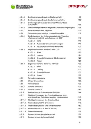 4.3.4.3    Der Endenergieverbrauch im Straßenverkehr                   95
4.3.4.4    Der Endenergieverbrauch des Schienenverkehrs                102
4.3.4.5    Der Energieverbrauch der Binnenschifffahrt und des
           Luftverkehrs                                                106
4.3.4.6    Der Endenergieverbrauch insgesamt und nach Energieträgern   106
4.3.5      Endenergieverbrauch insgesamt                               111
4.3.6      Stromerzeugung, sonstiger Umwandlungssektor                 116
4.3.6.1    Die Entwicklung des Kraftwerksparks in den Varianten
           „Referenz ohne CCS“ und „Referenz mit CCS“                  116
           4.3.6.1.1   KWK                                             117
           4.3.6.1.2   Ausbau der erneuerbaren Energien                117
           4.3.6.1.3   Neubau konventioneller Kraftwerke               120
4.3.6.2    Ergebnisse Variante „Referenz ohne CCS“                     120
           4.3.6.2.1   Arbeit                                          120
           4.3.6.2.2   Leistung                                        121
           4.3.6.2.3   Brennstoffeinsatz und CO2-Emissionen            125
           4.3.6.2.4   Kosten                                          128
4.3.6.3    Ergebnisse Variante „Referenz mit CCS“                      130
           4.3.6.3.1   Arbeit                                          130
           4.3.6.3.2   Leistung                                        130
           4.3.6.3.3   Brennstoffeinsatz                               135
           4.3.6.3.4   Kosten                                          137
4.3.7      Fernwärmeerzeugung                                          139
4.3.8      Übrige Umwandlung                                           139
4.3.9      Primärenergie                                               139
4.3.9.1    Variante ohne CCS                                           139
4.3.9.2    Variante „mit CCS“                                          142
4.3.10     Energiebedingte Treibhausgasemissionen                      144
4.3.11     Flüchtige Emissionen des Energiesektors und nicht-
           energiebedingte Emissionen aus dem Industriesektor          147
4.3.11.1   Flüchtige Emissionen des Energiesektors                     147
4.3.11.2   Prozessbedingte CO2-Emissionen                              149
4.3.11.3   Prozessbedingte CH4- und N2O-Emissionen                     152
4.3.11.4   Emissionen von FKW, HFKW und SF6                            153
4.3.11.5   Zusammenfassung                                             156
4.3.12     Emissionen aus der Abfallwirtschaft                         156
4.3.13     Emissionen aus der Landwirtschaft                           159


                                                                       III
 