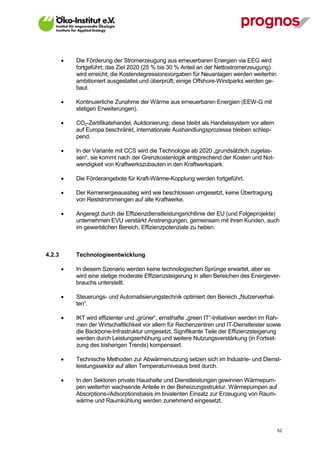    Die Förderung der Stromerzeugung aus erneuerbaren Energien via EEG wird
             fortgeführt; das Ziel 2020 (25 % bis 30 % Anteil an der Nettostromerzeugung)
             wird erreicht; die Kostendegressionsvorgaben für Neuanlagen werden weiterhin
             ambitioniert ausgestaltet und überprüft; einige Offshore-Windparks werden ge-
             baut.

            Kontinuierliche Zunahme der Wärme aus erneuerbaren Energien (EEW-G mit
             stetigen Erweiterungen).

            CO2-Zertifikatehandel, Auktionierung; diese bleibt als Handelssystem vor allem
             auf Europa beschränkt, internationale Aushandlungsprozesse bleiben schlep-
             pend.

            In der Variante mit CCS wird die Technologie ab 2020 „grundsätzlich zugelas-
             sen“, sie kommt nach der Grenzkostenlogik entsprechend der Kosten und Not-
             wendigkeit von Kraftwerkszubauten in den Kraftwerkspark.

            Die Förderangebote für Kraft-Wärme-Kopplung werden fortgeführt.

            Der Kernenergieausstieg wird wie beschlossen umgesetzt, keine Übertragung
             von Reststrommengen auf alte Kraftwerke.

            Angeregt durch die Effizienzdienstleistungsrichtlinie der EU (und Folgeprojekte)
             unternehmen EVU verstärkt Anstrengungen, gemeinsam mit ihren Kunden, auch
             im gewerblichen Bereich, Effizienzpotenziale zu heben.



4.2.3        Technologieentwicklung

            In diesem Szenario werden keine technologischen Sprünge erwartet, aber es
             wird eine stetige moderate Effizienzsteigerung in allen Bereichen des Energiever-
             brauchs unterstellt.

            Steuerungs- und Automatisierungstechnik optimiert den Bereich „Nutzerverhal-
             ten“.

            IKT wird effizienter und „grüner“, ernsthafte „green IT“-Initiativen werden im Rah-
             men der Wirtschaftlichkeit vor allem für Rechenzentren und IT-Dienstleister sowie
             die Backbone-Infrastruktur umgesetzt. Signifikante Teile der Effizienzsteigerung
             werden durch Leistungserhöhung und weitere Nutzungsverstärkung (in Fortset-
             zung des bisherigen Trends) kompensiert.

            Technische Methoden zur Abwärmenutzung setzen sich im Industrie- und Dienst-
             leistungssektor auf allen Temperaturniveaus breit durch.

            In den Sektoren private Haushalte und Dienstleistungen gewinnen Wärmepum-
             pen weiterhin wachsende Anteile in der Beheizungsstruktur. Wärmepumpen auf
             Absorptions-/Adsorptionsbasis im bivalenten Einsatz zur Erzeugung von Raum-
             wärme und Raumkühlung werden zunehmend eingesetzt.



V13_091014                                                                                    52
 