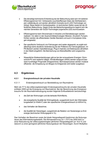     Die derzeitige technische Entwicklung bei der Beleuchtung setzt sich mit weiteren
             Effizienzgewinnen fort: Verbesserte Leuchtstofflampen lösen die Glühfadenlam-
             pen vollständig ab und werden allmählich ihrerseits durch LED-Technologie ver-
             drängt. Diese startet im Hochpreissektor, im technischen Sektor sowie bei der öf-
             fentlichen Beleuchtung. Gegen Ende des Betrachtungszeitraums beginnt sich die
             nächste Generation der OLED-Technologie (organische LED) durchzusetzen.

            Effizienzgewinne beim Stromeinsatz in Industrie und Dienstleistungen werden
             realisiert. Vor allem in den Querschnittstechnologien Motoren, Druckluft, Pumpen,
             Kühlen werden die effizientesten Geräte Standard und auch in komplexen Anla-
             gen eingesetzt.

            Der spezifische Verbrauch von Fahrzeugen wird weiter abgesenkt, es ergibt sich
             allerdings keine deutliche Veränderung bei der Präferenz für Fahrzeugklassen. Im
             PK-Bereich werden Hybridfahrzeuge, Plug-in-Hybride und Elektroautos allmählich
             in den Markt eingeführt. Die Beimischung von Biokraftstoffen wird vorgeschrie-
             ben.

            Wesentliche Weiterentwicklungen gibt es bei den erneuerbaren Energien: Dünn-
             schicht-PV wird weiterhin billiger; Windkraftanlagen (WKA) werden aufgrund bes-
             serer kurzfristiger Prognostik ertragssicherer; Biomasseprozesse werden moderat
             effizienter, die Einspeisung von Biogas ins Erdgasnetz wird weiter ausgebaut.




4.3         Ergebnisse

4.3.1        Energieverbrauch der privaten Haushalte

4.3.1.1         Endenergieverbrauch zur Bereitstellung von Raumwärme

Mehr als 77 % des witterungsbereinigten Endenergieverbrauchs der privaten Haushalte
entfielen 2005 auf die Erzeugung von Raumwärme. Bei der Berechnung des Energiever-
brauchs für die Raumwärmeerzeugung wurden folgende Einflussfaktoren berücksichtigt:

            die Zahl der Wohnungen und die beheizte Wohnfläche,

            die energetische Qualität der Wohngebäude, ausgedrückt durch den Wärmeleis-
             tungsbedarf (in Watt/m2) oder den spezifischen Energieverbrauch (in kWh/m2a),

            das Verhalten der Bewohner,

            die Qualität der Heizanlagen, ausgedrückt als Relation von Nutzenergie zu End-
             energie (technischer Wirkungsgrad in %).

Das Verhalten der Bewohner sowie die lokale Heizgradtagzahl bestimmen die Nutzungs-
dauer des Wärmeleistungsbedarfs. Die Klimaerwärmung um 1,75°C bis 2050 führt zu
einer Reduzierung der witterungsbereinigten jährlichen Heizgradtagzahl um 18,4 % und
dadurch zu einer geringeren jährlichen Nutzungsdauer der Heizanlagen. Durch Multiplika-




V13_091014                                                                                  53
 