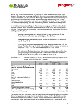 Aktuell wird in den zentralbeheizten Wohnungen für die Warmwassererzeugung meist
derselbe Energieträger eingesetzt wie für die Raumwärmeerzeugung. Ausgehend davon
wird angenommen, dass der Anteil der Wohnungen mit zentraler Warmwasserversorgung
am jeweiligen Zentralheizungsbestand der konventionellen Heizsysteme (Öl, Erdgas,
Kohle und Fernwärme) stagniert oder leicht zurückgeht. Damit ist der Teil der Haushalte
und Bevölkerung festgelegt, der über ein Zentralsystem mit Warmwasser versorgt wird.

In den übrigen Haushalten erfolgt die Warmwasserversorgung durch konventionelle de-
zentrale Systeme, durch zentrale Wärmepumpen oder durch solare Brauchwasseranla-
gen. Die Fortschreibung der Struktur der Warmwasserversorgung der Bevölkerung beruht
auf folgenden Annahmen:

             Alte Warmwasseranlagen auf Basis von Kohle, Holz und dezentrale Öl- und
              Gasanlagen verschwinden fast vollständig aus dem Bestand.

             Elektrobetriebene Warmwasseranlagen verlieren an Bedeutung. Ihr Anteil sinkt
              von 26 % auf 19 %.

             Solaranlagen und Brauchwasserwärmepumpen gewinnen Marktanteile. Der An-
              teil der Wohnbevölkerung, die durch Solaranlagen mit Warmwasser versorgt wird,
              steigt von 4 % auf 37 %, der von Wärmepumpen von 1,5 % auf 9 %.

             Die Anteile von Zentralsystemen zur Warmwassererzeugung (gekoppelt und un-
              gekoppelt) steigen trendmäßig mit dem zunehmenden Bestand an Zentralhei-
              zungen an und liegen 2050 rund 10 %-Punkte höher als 2005.

Tabelle 4.3-8:           Szenario „Referenz“: Struktur der Warmwasserversorgung der Bevöl-
                         kerung 2005 – 2050, in Mio. Personen




* umgerechnet auf Vollversorgung                                            Quelle: Prognos 2009


Die Berechnung geht davon aus, dass der spezifische Warmwasserverbrauch pro Kopf im
Betrachtungszeitraum ansteigt. Komfortbedingt war bislang der Pro-Kopf-Verbrauch bei
zentralen Warmwassersystemen, zu denen auch Wärmepumpen und Solaranlagen ge-
zählt werden, höher als bei dezentralen Warmwassersystemen. Bis ins Jahr 2050 dürfte

V13_091014                                                                                   61
 