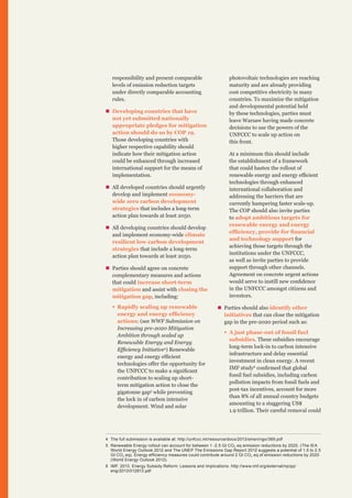 responsibility and present comparable
levels of emission reduction targets
under directly comparable accounting
rules.
„„ Developing countries that have
not yet submitted nationally
appropriate pledges for mitigation
action should do so by COP 19.
Those developing countries with
higher respective capability should
indicate how their mitigation action
could be enhanced through increased
international support for the means of
implementation.
„„ All developed countries should urgently
develop and implement economywide zero carbon development
strategies that includes a long-term
action plan towards at least 2050.
„„ All developing countries should develop
and implement economy-wide climate
resilient low carbon development
strategies that include a long-term
action plan towards at least 2050.
„„ Parties should agree on concrete
complementary measures and actions
that could increase short-term
mitigation and assist with closing the
mitigation gap, including:
ƒƒ Rapidly scaling up renewable
energy and energy efficiency
actions: (see WWF Submission on
Increasing pre-2020 Mitigation
Ambition through scaled up
Renewable Energy and Energy
Efficiency Initiative4) Renewable
energy and energy efficient
technologies offer the opportunity for
the UNFCCC to make a significant
contribution to scaling up shortterm mitigation action to close the
gigatonne gap5 while preventing
the lock in of carbon intensive
development. Wind and solar

photovoltaic technologies are reaching
maturity and are already providing
cost competitive electricity in many
countries. To maximize the mitigation
and developmental potential held
by these technologies, parties must
leave Warsaw having made concrete
decisions to use the powers of the
UNFCCC to scale up action on
this front.
At a minimum this should include
the establishment of a framework
that could hasten the rollout of
renewable energy and energy efficient
technologies through enhanced
international collaboration and
addressing the barriers that are
currently hampering faster scale-up.
The COP should also invite parties
to adopt ambitious targets for
renewable energy and energy
efficiency, provide for financial
and technology support for
achieving those targets through the
institutions under the UNFCCC,
as well as invite parties to provide
support through other channels.
Agreement on concrete urgent actions
would serve to instill new confidence
in the UNFCCC amongst citizens and
investors.
„„ Parties should also identify other
initiatives that can close the mitigation
gap in the pre-2020 period such as:
ƒƒ A just phase-out of fossil fuel
subsidies. These subsidies encourage
long-term lock-in to carbon intensive
infrastructure and delay essential
investment in clean energy. A recent
IMF study6 confirmed that global
fossil fuel subsidies, including carbon
pollution impacts from fossil fuels and
post-tax incentives, account for more
than 8% of all annual country budgets
amounting to a staggering US$
1.9 trillion. Their careful removal could

4	 The full submission is available at: http://unfccc.int/resource/docs/2013/smsn/ngo/369.pdf
5	 Renewable Energy rollout can account for between 1 -2.5 Gt CO 2 eq emission reductions by 2020. (The IEA
World Energy Outlook 2012 and The UNEP The Emissions Gap Report 2012 suggests a potential of 1.5 to 2.5
Gt CO 2 eq). Energy efficiency measures could contribute around 2 Gt CO 2 eq of emission reductions by 2020
(World Energy Outlook 2012).
6	 IMF. 2013. Energy Subsidy Reform: Lessons and Implications. http://www.imf.org/external/np/pp/
eng/2013/012813.pdf

 