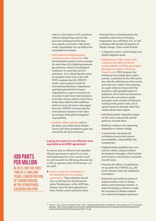 lead to a 13% decline in CO2 emissions
without raising living costs for the
poor and sending powerful longterm signals to investors. This action
would immediately free-up billions for
sustainable investment.
ƒƒ International shipping and
aviation sector emissions: The
international transport sector accounts
for more than 5% of global greenhouse
gas emissions which, if unmitigated
could grow to more than 30% of
emissions7. It is critical that this sector
be included in the work of the ADP.
WWF proposes that the UNFCCC
sends a clear request to both the
International Maritime Organisation
and International Civil Aviation
Organization to agree to measures in
2015 that would ensure that emissions
from these sectors peak by 2020.These
bodies have failed to take ambitious
action in 2013 and need a clear signal
from the UNFCCC to ensure that the
international transport sector takes
up its share of the global mitigation
responsibility.
ƒƒ Explore other options such as
the phase out of short-lived climate
forcers and other greenhouse gases not
covered by the Kyoto Protocol.

Laying the basis for an effective and
equitable post-2020 agreement

400 parts
per million

IN 2013, For the first
time in 2.5 million
years, concentration
of carbon dioxide
in the atmosphere
exceeded 400 PPM

To ensure that an effective and equitable
climate agreement is agreed to in 2015
and implemented by 2020, parties need
to work towards the following elements for
a COP 19 outcome under Workstream 1 of
the ADP:
„„ Agree on the key elements to
be included in a new global
agreement. These elements should
serve as the basis for all discussions
under Workstream 1 of the ADP from
Warsaw up to the final agreement in
Paris. Parties need to prioritize those

elements that are fundamental to the
equitable achievement of keeping
temperature rise well below 2°C, as well
as dealing with already felt impacts of
climate change. These would include:
ƒƒ A long-term vision, carbon budget and
global mitigation goals
ƒƒ Application of the equity and
common but differentiated
responsibility (CBDR) principles
through an equity reference
framework: WWF proposes the
setting up of an independent expert
process, constituted by the COP and in
line with the submissions of the parties
and observers, tasked with proposing
an equity reference framework that
includes a well-specified basket of
indicators, all of which are themselves
based on the convention’s equity
principles. Such a basket of indicators
would provide parties with a set of
agreed measures through which they
could evaluate their targets.
ƒƒ Individual parties’ mitigation targets
for the 2020-2030 period and the
pathways towards them.
ƒƒ Building resilience and supporting
adaptation to climate change.
ƒƒ A monitoring, reporting and
verification system that ensures
accountability, comparability and
transparency.
ƒƒ Implementation guidelines for zero
and low carbon, climate resilient
development strategies, which include
action plans to decarbonise economies
towards 2050.
ƒƒ Ensuring the efficacy of institutions
set up under the UNFCCC (e.g. the
Green Climate Fund and Adaptation
Committee).
ƒƒ Enhanced and scaled-up means of
implementation such as climate
finance and technology transfer, to
assist developing countries to make
the transition to climate-resilient
low-carbon development pathways.

7	 David S. Lee, Ling Lim, Bethan Owen. 2012. Shipping and aviation emissions in the context of a 2°C emission
pathway. http://www.transportenvironment.org/sites/te/files/publications/Shipping%20and%20aviation%20
emissions%20and%202%20degrees%20v1-6.pdf

 