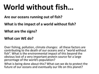 World without fish…
Are our oceans running out of fish?
What is the impact of a world without fish?
What are the signs?
What can WE do?

Over fishing, pollution, climate changes: all these factors are
contributing to the death of our oceans and a “world without
fish”. What is the environmental impact of this beyond the
obvious lost of a very important protein source for a large
percentage of the world’s population?
What is being done about this? What can we do to protect the
future of our oceans and eventually our life on this planet?
 