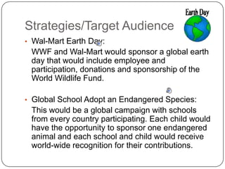 Strategies/Target Audience 	Wal-Mart Earth Day:	WWF and Wal-Mart would sponsor a global earth day that would include employee and participation, donations and sponsorship of the World Wildlife Fund.Global School Adopt an Endangered Species:	This would be a global campaign with schools from every country participating. Each child would have the opportunity to sponsor one endangered animal and each school and child would receive world-wide recognition for their contributions.   