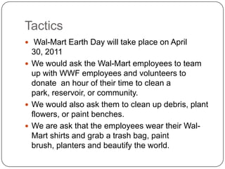Tactics Wal-Mart Earth Day will take place on April 30, 2011We would ask the Wal-Mart employees to team up with WWF employees and volunteers to donate  an hour of their time to clean a park, reservoir, or community.  We would also ask them to clean up debris, plant flowers, or paint benches.We are ask that the employees wear their Wal-Mart shirts and grab a trash bag, paint brush, planters and beautify the world. 