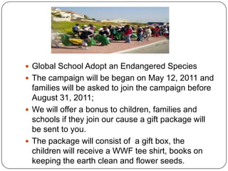 Global School Adopt an Endangered SpeciesThe campaign will be began on May 12, 2011 and families will be asked to join the campaign before August 31, 2011; We will offer a bonus to children, families and schools if they join our cause a gift package will be sent to you.The package will consist of  a gift box, the children will receive a WWF tee shirt, books on keeping the earth clean and flower seeds.  
