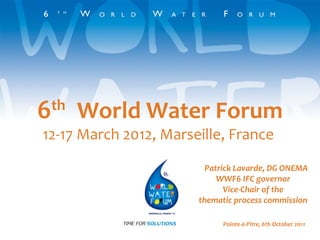 6 th   World Water Forum 12-17 March 2012, Marseille, France  Patrick Lavarde, DG ONEMA WWF6 IFC governor Vice-Chair of the thematic process commission Pointe-à-Pitre, 6th October 2011 
