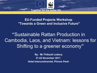 Together for the better life



        EU-Funded Projects Workshop
     "Towards a Green and Inclusive Future"


  “Sustainable Rattan Production in
Cambodia, Laos, and Vietnam: lessons for
    Shifting to a greener economy”
                 By: Mr.Thibault Ledecq
                  21-22 November 2011
           Hotel Intercontinental, Phnom Penh
 