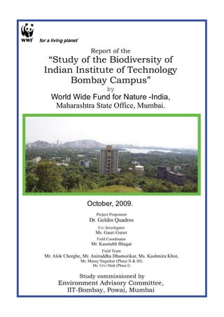 Report of the
 “Study of the Biodiversity of
Indian Institute of Technology
      Bombay Campus”
                               by
   World Wide Fund for Nature -India,
    Maharashtra State Office, Mumbai.




                   October, 2009.
                        Project Proponent
                    Dr. Goldin Quadros
                          Co- Investigator
                        Ms. Gauri Gurav
                         Field Coordinator
                      Mr. Kaustubh Bhagat
                            Field Team
Mr. Alok Chorghe, Mr. Aniruddha Dhamorikar, Ms. Kashmira Khot,
                Mr. Manoj Nagarkar (Phase II & III)
                      Ms. Urvi Shah (Phase I)

                Study commissioned by
      Environment Advisory Committee,
        IIT-Bombay, Powai, Mumbai
 