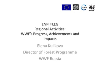 ENPI FLEG Regional Activities:WWF’s Progress, Achievements andImpacts Elena Kulikova Director of Forest Programme  WWF Russia 