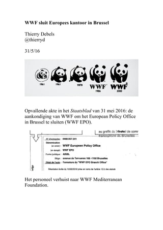 WWF sluit Europees kantoor in Brussel
Thierry Debels
@thierryd
31/5/16
Opvallende akte in het Staatsblad van 31 mei 2016: de
aankondiging van WWF om het European Policy Office
in Brussel te sluiten (WWF EPO).
Het personeel verhuist naar WWF Mediterranean
Foundation.
 