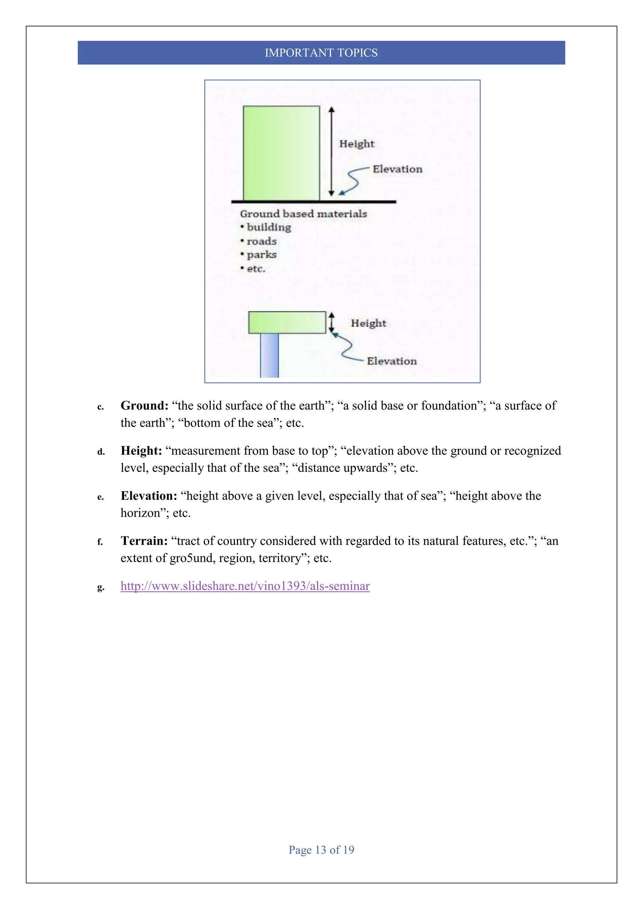 Page 13 of 19
IMPORTANT TOPICS
c. Ground: “the solid surface of the earth”; “a solid base or foundation”; “a surface of
the earth”; “bottom of the sea”; etc.
d. Height: “measurement from base to top”; “elevation above the ground or recognized
level, especially that of the sea”; “distance upwards”; etc.
e. Elevation: “height above a given level, especially that of sea”; “height above the
horizon”; etc.
f. Terrain: “tract of country considered with regarded to its natural features, etc.”; “an
extent of gro5und, region, territory”; etc.
g. http://www.slideshare.net/vino1393/als-seminar
 