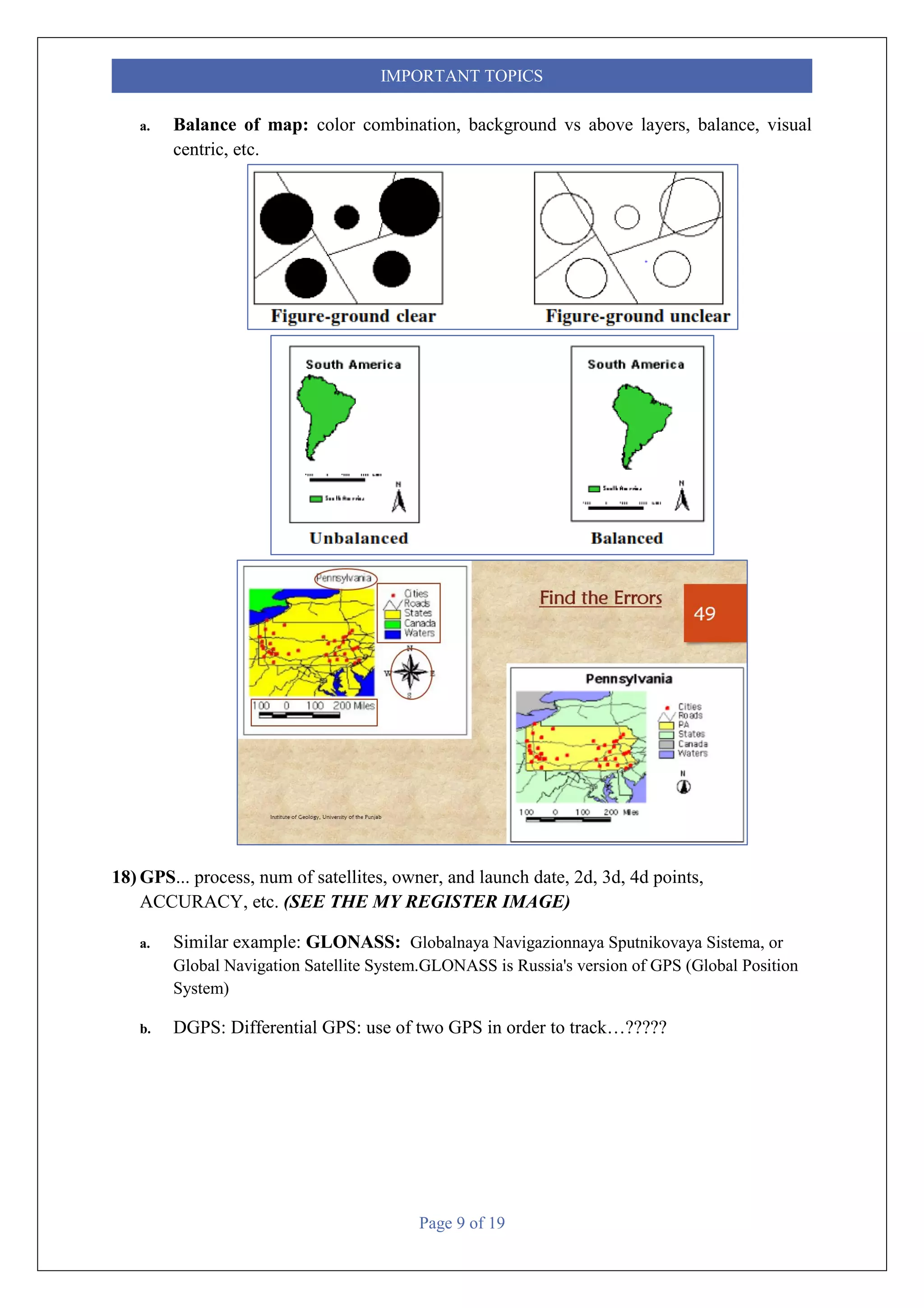 Page 9 of 19
IMPORTANT TOPICS
a. Balance of map: color combination, background vs above layers, balance, visual
centric, etc.
18) GPS... process, num of satellites, owner, and launch date, 2d, 3d, 4d points,
ACCURACY, etc. (SEE THE MY REGISTER IMAGE)
a. Similar example: GLONASS: Globalnaya Navigazionnaya Sputnikovaya Sistema, or
Global Navigation Satellite System.GLONASS is Russia's version of GPS (Global Position
System)
b. DGPS: Differential GPS: use of two GPS in order to track…?????
 