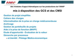 7
Gestion de projet simplifiée
Cahiers des charges
Informatisation de la prise en charge médicamenteuse
Archivage
Gestion de portefeuille de projets
Aide à la prise de fonction (MAPF)
Etude d'opportunité - Evaluation de la valeur
Démarche par processus
– et bientôt : Pilotage Médico-économique
des modules d’appui thématiques sur les productions de l’ANAP
mis à disposition des GCS et des CMSI
 