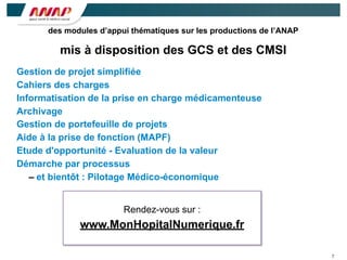 7
Gestion de projet simplifiée
Cahiers des charges
Informatisation de la prise en charge médicamenteuse
Archivage
Gestion de portefeuille de projets
Aide à la prise de fonction (MAPF)
Etude d'opportunité - Evaluation de la valeur
Démarche par processus
– et bientôt : Pilotage Médico-économique
des modules d’appui thématiques sur les productions de l’ANAP
mis à disposition des GCS et des CMSI
Rendez-vous sur :
www.MonHopitalNumerique.fr
 
