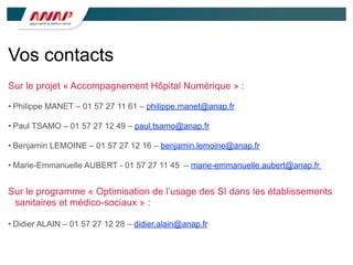 Vos contacts
Sur le projet « Accompagnement Hôpital Numérique » :
• Philippe MANET – 01 57 27 11 61 – philippe.manet@anap.fr
• Paul TSAMO – 01 57 27 12 49 – paul.tsamo@anap.fr
• Benjamin LEMOINE – 01 57 27 12 16 – benjamin.lemoine@anap.fr
• Marie-Emmanuelle AUBERT - 01 57 27 11 45 – marie-emmanuelle.aubert@anap.fr
Sur le programme « Optimisation de l’usage des SI dans les établissements
sanitaires et médico-sociaux » :
• Didier ALAIN – 01 57 27 12 28 – didier.alain@anap.fr
 