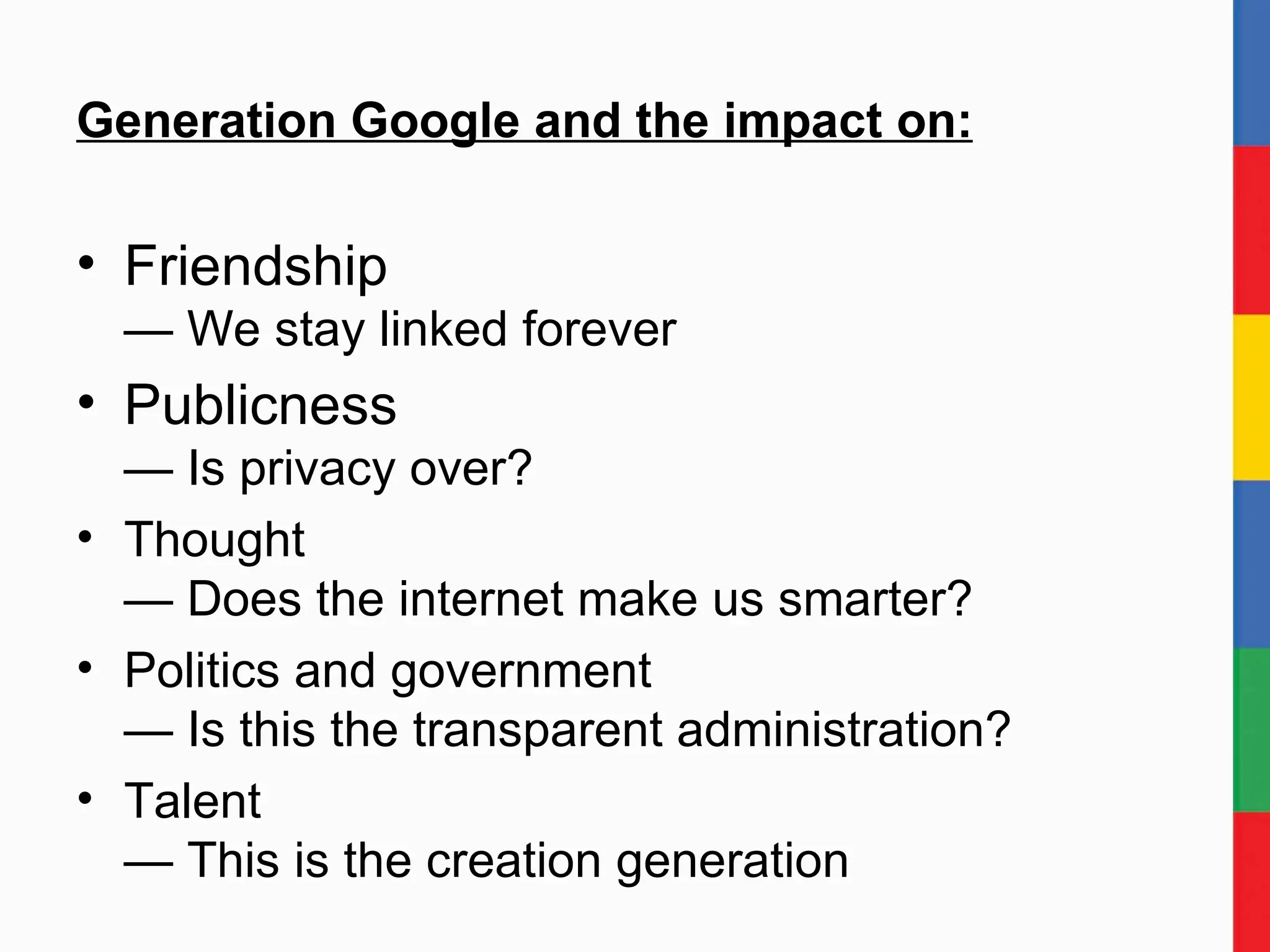 Generation Google and the impact on: Friendship — We stay linked forever Publicness — Is privacy over? Thought — Does the internet make us smarter? Politics and government — Is this the transparent administration? Talent — This is the creation generation 