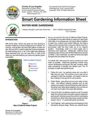 County of Los Angeles                           Countywide Smart Gardening Program
                          Department of Public Works                      Publication No. SG-6, January 2003
                          Environmental Programs Division                 Copyright© 2003, All Rights Reserved
                          Author: Keith D. Thomsen, PE, DEE
                                  BioContractors, Inc.



                          Smart Gardening Information Sheet
                          WATER-WISE GARDENING
                          I always thought a yard was three feet . . . then I started mowing the lawn.
                                                                                        C.E. Cowman


                                                                         As you can see from the map of California Water Projects,
INTRODUCTION                                                             Los Angeles County relies heavily on water from other parts
                                                                         of the state. In an average year, we import millions of gallons
With all the trees, shrubs and grass we have growing in                  of water from northern and central California, the Owens
Southern California, it's easy to forget we live in a desert. On         Valley and the Colorado River, and pump millions more from
average, most families use about 500 gallons of water per                groundwater wells that draw water out of our regional
day, and over 30% is used to water their yards and gardens.              aquifers. Increasingly, water is in short supply and is
By implementing some, or all, of the water-wise gardening                becoming more expensive. Additionally, California faces
ideas presented here, you can save 50% or more of the                    repeating cycles of heavy rains (El Niño) followed by drought
water you use while keeping your yards and gardens green                 (La Niña). In fact, historically, our state has faced prolonged
and healthy.                                                             droughts that have lasted over 50 years.

                                                                         It is critical, then, that everyone work to conserve as much
                                                                         water as possible. Water-wise gardening involves using
                                                                         various landscaping techniques that help conserve water
                                                                         while maintaining a beautiful and efficient yard. The 10
                                                                         principles of water-wise gardening are:

                                                                         1. Follow the Land - by watching where rain runs after it
                                                                            falls onto your yard. The contours of your yard can be
                                                                            changed to catch the rainwater, and speed or slow its
                                                                            flow, holding it in the ground for use by plants.
                                                                         2. Water Wisely - give plants only as much water as they
                                                                            need. Use efficient watering methods such as drip
                                                                            systems and soaker hose that deliver the water closer to
                                                                            the plants roots. Many plants adapted to dry summers do
                                                                            not need much water a few years after planting.
                                                                         3. Care for the Soil - by adding compost or mulch. Compost
                                                                            helps the soil hold water and adds nutrients needed for
                                                                            plant growth. Mulches prevent the soil from overheating
                                                                            and drying out. Mulch also helps reduce weeds and slow
                                                                            erosion. Use 2" - 4" underneath plants and shrubs.

                         Figure 1                                        4. Tend Patiently - with a sparing hand and keeping in mind
             Map of California Water Projects                               that plants will grow larger. Plants use nutrients found


County of Los Angeles                                              -1-
Department of Public Works
Smart Gardening Program
 