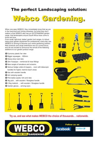 The perfect Landscaping solution:

          Webco Gardening.
When one sees WEBCO, they immediately know that we are
in the hand-tool and mining industries, but what they don't
realize is that WEBCO also has an OUTSTANDING garden
range, that landscapers around South Africa have come to
know and love.
From small, light-duty, ladies' garden tool ranges, to robust,
heavy-duty garden equipment for professional, every-day use;
WEBCO is striving to become your entire gardening solution.
New products and range extensions are our current focus,
and we are excited to announce the arrival of the following
additions to our garden product range:

❁ Economy plastic fan rake
❁ Bigger squeegee… 600mm
❁ Heavy-duty road rake
❁ 20m hosepipe – reinforced & hose fittings
❁ New ranges of secateurs and scissors.
❁ Various hedge cutters & loppers… even with telescopic
   handles for higher, hard-to-reach areas
❁ Axe with wooden handle
❁ 4x4 camping spade
❁ Pink ladies spade, fork and rake
❁ 3kg pick… with wooden / fibreglass handle
❁ 2.5kg mattock … with wooden / fibreglass handle
❁ Garden gloves… arriving soon.




     Try us, and see what makes WEBCO the choice of thousands… nationwide.


                                                                 Follow us on
 