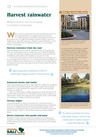12          Rand Water’s Water Wise Guide to Landscaping


                                                                                                   Water harvesting winner
Harvest rainwater
Make maximum use of rainwater
to irrigate a landscape



W             ater is a precious resource that should not be wasted and certainly not
              thrown away. And yet, by not making the most of free rainwater,
              it is, in effect, being thrown away. Rather than letting this free water run
off a property, use it to irrigate the landscape by directing the water to where it is
needed, such as a high water usage zone, a wetland or a pond. Alternatively, it can be             Large and sloping hard-landscaped areas designed
stored in water tanks for later use. Collecting rainwater for use in a landscape is                to harvest water. Landscaping: Life Landscapes.
known as rain harvesting.                                                                          (Pic: Courtesy of SALI)


Harvest rainwater from the roof                                                                    At the Pivot Hotel at Montecasino in Sandton,
Collecting rainwater from the roof is the most efficient means of harvesting water.                Life Landscaping utilised the slightly sloping
Every 1m2 of roof generates one litre of water from 1mm of rainfall. Put differently,              paved areas to direct stormwater runoff into a
in a region with South Africa’s average annual rainfall (464mm per annum), 464 litres              catchment system, and from there into a dam.
(0,46 kilolitres) of free water can be harvested per year per 1m2 of roof.                         Water from the dam is used to irrigate the
    To find out how much rainwater in litres can be harvested from a particular roof               small high water usage zone which comprises
per year multiply the area of the roof in m2 (or the ground area of the building) by the           plantings with retaining walls.
amount of rainfall your area receives per year in mm. Allow for 15% wastage. Deduct                    The retaining walls hold water in the beds,
this amount from your annual water usage to see how much less water you would be                   keeping the soil moist for longer. Clean,
paying for annually.                                                                               unpolluted rainwater from the roof, is directed
                                                                                                   to storage tanks in the basement area and from
                                                                                                   there it flows into a neighbouring stream. Slightly
                                                                                                   sloping paving directs runoff.
        By using water wisely up to 50% of
      landscape irrigation water can be saved


Construct berms and swales
Swales (shallow depressions) and berms (slight ridges that are higher than the adjacent
surface area) that are carefully positioned in a landscape, harvest water by keeping
rainwater from a heavy downpour from being lost to runoff.They are particularly
beneficial on a sloping site.
    A berm at the lower edge of a slightly sloping lawn area will harvest water for the
lawn.Very slight concrete berms on a solid surface driveway can direct runoff into an
adjacent high or medium water usage zone. And a swale that collects runoff rainwater
can be the basis of a wetland or pond area (see page 20).

Terrace slopes
The rainwater that falls on slopes is all too easily lost to runoff. In the process it             Stormwater runoff is directed into a dam which provides
erodes the soil, taking off the fertile top layer.Terracing sloping ground to create level         free water for irrigation. Landscaping: Life Landscapes.
areas of soil is a Water Wise practice. By constructing terraces rainwater runoff is               (Pic: Courtesy of SALI)
slowed down, permitting more water to soak into the soil.This makes terraced areas
ideal for plantings. In addition, a multi-level terrace makes an attractive landscape
feature.
                                                                                                   To collect rainwater for trees
Direct rainwater into ponds and dams
                                                                                                   and large shrubs, contour the
Rainwater from gutters and hard surfaces can be directed into decorative ponds,
storage dams or water tanks. Such water features are set to become a characteristic                 landscape so water collects
of future landscapes. On a practical level, the water in dams can be used for irrigating
the landscape.                                                                                          under the drip line


                                                           “Conservation is about managing our natural resources, from the
                                                                   largest watershed to the smallest ecosystem”
                                                                               Essex Regional Conservation Authority, UK.
 