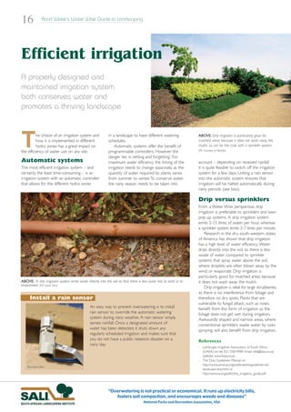 16               Rand Water’s Water Wise Guide to Landscaping




Efficient irrigation
A properly designed and
maintained irrigation system
both conserves water and
promotes a thriving landscape



T         he choice of an irrigation system and
          how it is implemented in different
          hydro zones has a great impact on
the efficiency of water use on any site.
                                                             in a landscape to have different watering
                                                             schedules.
                                                                 Automatic systems offer the benefit of
                                                             programmable controllers. However the
                                                             danger lies in ‘setting and forgetting’. For
                                                                                                                      ABOVE: Drip irrigation is particularly good for
                                                                                                                      mulched areas because it does not wash away the
                                                                                                                      mulch, as can be the case with a sprinkler system.
                                                                                                                      (Pic: Courtesy of Netafin)


Automatic systems                                            maximum water efficiency the timing of the               account – depending on received rainfall
The most efficient irrigation system – and                   irrigation needs to change seasonally, as the            it is quite feasible to switch off the irrigation
certainly the least time-consuming – is an                   quantity of water required by plants varies              system for a few days. Linking a rain sensor
irrigation system with an automatic controller               from summer to winter.To conserve water,                 into the automatic system ensures that
that allows for the different hydro zones                    the rainy season needs to be taken into                  irrigation will be halted automatically during
                                                                                                                      rainy periods (see box).

                                                                                                                      Drip versus sprinklers
                                                                                                                      From a Water Wise perspective, drip
                                                                                                                      irrigation is preferable to sprinklers and lawn
                                                                                                                      pop up systems. A drip irrigation system
                                                                                                                      emits 2-15 litres of water per hour, whereas
                                                                                                                      a sprinkler system emits 2-7 litres per minute.
                                                                                                                          Research in the dry south-western states
                                                                                                                      of America has shown that drip irrigation
                                                                                                                      has a high level of water efficiency. Water
                                                                                                                      drips directly into the soil, so there is less
                                                                                                                      waste of water compared to sprinkler
                                                                                                                      systems that spray water above the soil,
                                                                                                                      where droplets are often blown away by the
                                                                                                                      wind, or evaporate. Drip irrigation is
                                                                                                                      particularly good for mulched areas because
ABOVE: A drip irrigation system emits water directly into the soil so that there is less water lost to wind or to     it does not wash away the mulch.
evaporation. (Pic: Lukas Otto)
                                                                                                                          Drip irrigation is ideal for large shrubberies,
                                                                                                                      as there is no interference from foliage and
      Install a rain sensor                                                                                           therefore no dry spots. Plants that are
                                                                                                                      vulnerable to fungal attack, such as roses,
                                                An easy way to prevent overwatering is to install                     benefit from this form of irrigation as the
                                                rain sensor to override the automatic watering                        foliage does not get wet during irrigation.
                                                system during rainy weather. A rain sensor simply                     Awkwardly shaped and narrow areas, where
                                                senses rainfall. Once a designated amount of                          conventional sprinklers waste water by over-
                                                water has been detected, it shuts down any                            spraying, will also benefit from drip irrigation.
                                                regularly scheduled irrigation and makes sure that
                                                you do not have a public relations disaster on a                      References
                                                rainy day.
                                                                                                                      - Landscape Irrigation Association of South Africa
                                                                                                                        (LIASA) on tel: 021-558-4989; Email: info@liasa.co.za;
                                                                                                                        website: www.liasa.co.za
                                                                                                                      - The Drip Guidelines Manual on
                                                                                                                        http://www.amwua.org/publications/guidelines-for-
    Pic: Lukas Otto
                                                                                                                        landscape-drip.html or
                                                                                                                        http://amwua.org/pdfs/drip_irrigation_guide.pdf




                                                             “Overwatering is not practical or economical. It runs up electricity bills,
                                                                fosters soil compaction, and encourages weeds and diseases”
                                                                                     National Parks and Recreation Association, USA
 