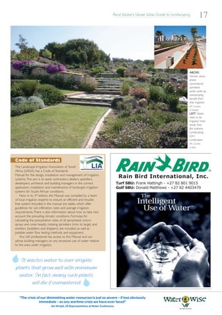 Rand Water’s Water Wise Guide to Landscaping
                                                                                                                                    17




                                                                                                                      ABOVE:
                                                                                                                      Narrow areas,
                                                                                                                      where
                                                                                                                      conventional
                                                                                                                      sprinklers
                                                                                                                      waste water by
                                                                                                                      overspraying,
                                                                                                                      benefit from
                                                                                                                      drip irrigation.
                                                                                                                      (Pic: Courtesy
                                                                                                                      of Netafin)
                                                                                                                      LEFT: Slopes
                                                                                                                      need to be
                                                                                                                      irrigated more
                                                                                                                      slowly than
                                                                                                                      flat surfaces.
                                                                                                                      Landscaping:
                                                                                                                      GvH
                                                                                                                      Landscapes.
                                                                                                                      (Pic: Courtesy
                                                                                                                      of SALI)




Code of Standards
The Landscape Irrigation Association of South
Africa (LIASA) has a Code of Standards
Manual for the design, installation and management of irrigation
systems. The aim is to assist contractors, dealers, specifiers,
developers, architects and building managers in the correct
application, installation and maintenance of landscape irrigation
systems for South African conditions.
    Now in its 3rd edition, the Manual was compiled by a team
of local irrigation experts to ensure an efficient and trouble
free system. Included in the manual are tables which offer
guidelines for soil infiltration rates and average irrigation
requirements.There is also information about how to take into
account the prevailing climatic conditions. Formulas for
calculating the precipitation rates of all sprayheads (micro
sprays and cone heads), rotating sprinklers (mini to large) and
emitters (bubblers and drippers) are included, as well as
potable water flow testing methods and equipment.
    Any LIA professional has access to this Manual and can
advise building managers on any excessive use of water relative
to the area under irrigation.



  It wastes water to over-irrigate
plants that grow well with minimum
  water. In fact, many such plants
        will die if overwatered

   “The crisis of our diminishing water resources is just as severe – if less obviously
                immediate – as any wartime crisis we have ever faced”
                           Jim Wright, US Representative at Water Conference
 