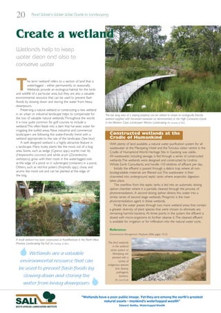 20           Rand Water’s Water Wise Guide to Landscaping




Create a wetland
Wetlands help to keep
water clean and also to
conserve water



T         he term ‘wetland’ refers to a section of land that is
          waterlogged – either permanently or seasonally.
          Wetlands provide an ecological habitat for the birds
and wildlife of a particular area, but they are also a valuable
environmental resource that can be used to prevent flash
floods by slowing down and storing the water from heavy
downpours.
     Preserving a natural wetland or constructing a new wetland
in an urban or industrial landscape helps to compensate for             The low lying area of a sloping property can be utilised to create an ecologically friendly
the loss of valuable natural wetlands.Throughout the world,             wetland supplied with harvested rainwater as demonstrated at the High Constantia Estate
it is now quite common for golf courses to include a                    in the Western Cape. Landscaper: Marina Landscaping (Pic courtesy of SALI)
wetland.This often feeds into a dam that harvests water for
irrigating the turfed areas. Now industrial and commercial
landscapers are following this water-friendly trend with a                 Constructed wetlands at the
wetland appropriate to the size of the landscape. (See box)                Cradle of Humankind
     A well designed wetland is a highly attractive feature in             With plenty of land available, a natural water purification system for all
a landscape. Many lovely plants like the moist soil of a bog               wastewater at the Maropeng Hotel and the Tumulus visitor centre in the
area. Some, such as sedge (Cyperus spp.), scarlet river lily               Cradle of Humankind World Heritage Site in Gauteng was viable.
(Hesperantha coccinea) and white arum (Zantedeschia                        All wastewater, including sewage, is fed through a series of constructed
aethiopica), grow with their roots in the waterlogged soils                wetlands.The wetlands were designed and constructed by Lindros
at the edge of a pond or in submerged containers in a pond.                Whole Earth Consultants, and handle 110 kilolitres of effluent per day.
Others, such as red-hot pokers (Kniphofia spp.), clivias and                   Initially the effluent is passed through a debris trap where all non-
arums, like moist soil and can be planted at the edge of                   biodegradable materials are filtered out.The wastewater is then
the bog.                                                                   channeled into underground septic tanks where anaerobic digestion
                                                                           takes place.
                                                                               The overflow from the septic tanks is led into an automatic dosing
                                                                           siphon chamber where it is partially cleaned through the process of
                                                                           phytoremediation. A second dosing siphon directs this water into a
                                                                           similar series of second stage wetlands. Phragmitis is the main
                                                                           phytoremediation agent in these wetlands.
                                                                               Finally the water passes through two more wetland areas that contain
                                                                           a greater diversity of plant species that were chosen to eliminate any
                                                                           remaining harmful bacteria. At three points in the system the effluent is
                                                                           dosed with micro-organisms to further cleanse it. The cleaned effluent
                                                                           is available for irrigation or for infiltration into the natural water cycle.

                                                                           Reference:
                                                                           Environmental Management, May/June 2006, pages 19-23.

A small wetland has been constructed at KwaMaritane in the North West
Province. Landscaping: Top Turf. (Pic: Courtesy of SALI.)                 The final wetlands
                                                                              in the wetland
                                                                            series system at
       Wetlands are a valuable                                                 Maropeng are
                                                                              planted with a
  environmental resource that can                                                   variety of
                                                                          indigenous species
  be used to prevent flash floods by                                             that destroy
                                                                                  pathogenic
    slowing down and storing the                                                     bacteria.
                                                                                (Pic: Carol Knoll)
    water from heavy downpours

                                                      “Wetlands have a poor public image. Yet they are among the earth’s greatest
                                                                   natural assets – mankind’s waterlogged wealth”
                                                                                     Edward Maltby, Waterlogged Wealth
 