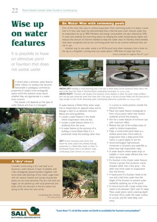 22         Rand Water’s Water Wise Guide to Landscaping




Wise up                                                          Be Water Wise with swimming pools
                                                                 One of the most vital ways to reduce evaporation from swimming pools is to place a cover
                                                                 over it. A new case study has demonstrated that a thermal pool cover reduces water loss
on water                                                         to evaporation by up to 98%. Filtration and energy consumption are also reduced by 50%.
                                                                 A cover also extends the swimming season by keeping the water temperatures higher, and
                                                                 reduces the amount of chlorine needed to keep the water clean. In Namibia, these benefits

features                                                         have been recognised and, by law, swimming pools have to be covered whenever they are
                                                                 not in use.
                                                                    Another way to use water wisely is to fill the pool only when necessary. Use a timer on
                                                                 the tap as a forgotten running hose can waste about 1 000 litres of water per hour.
It is possible to have                                                                                                         Source: Landscape SA magazine, May 2011, pg 41

an attractive pond
or fountain that does
not waste water



I  n recent years a dramatic water feature,
   either indoors or outdoor, has become
   fashionable in prestigious commercial
properties. In today’s more ecologically
aware world the question arises about
                                                           ABOVE LEFT: Installing a small swimming pool is one way in which water can be conserved. Shown here is the
                                                           pool at the Stay Easy Hotel in KwaZulu-Natal. Landscaping: Countryline. (Pic: Courtesy of SALI)
                                                           ABOVE RIGHT: Fountains with sprayers that produces course droplets, or where the water simply overflows
whether they are appropriate in a water-                   from the top layer, waste less water than those with a fine spray or tall jets of water. Make sure the basal pond is
short country.                                             large enough to catch all the descending water. Landscaping: Greenacres Landscapes. (Pic: Courtesy of SALI)
   The answer is: It depends on the type of
water feature and how it is managed.                       A water feature is Water Wise when water                         in a sunny or windy position outside the
                                                           lost to evaporation, to adjacent areas, and to                   entrance doors.
                                                           leakage is kept to an absolute minimum.                      •   Place one water feature strategically, to
                                                           Below are some guidelines.                                       form a focal point, rather than several
                                                           • Locate a water feature in the shade                            scattered around the property.
                                                              where evaporation rates are less.                         •   Aim for a water feature of minimum size
                                                           • Locate a water feature where it is                             with maximum effect.
                                                              sheltered from the wind.                                  •   Reduce the size of the surface areas of
                                                           • A water feature at the entrance of a                           water to reduce evaporation.
                                                              building is more Water Wise if it is                      •   Make a constructed pond deep as a
                                                              positioned inside the building rather than                    shallow pond loses more water to
                                                                                                                            evaporation than a deep pond. One
                                                           LEFT: A pond containing water plants that
                                                                                                                            metre is a good depth to aim for.
                                                           shade the water surface area, thereby reducing               •   Avoid extravagant high-pressure
                                                           evaporation, is a Water Wise choice as shown at                  movement in fountains and waterfalls as
                                                           the Rodwell House Hotel in the Western Cape.                     these have high evaporation rates.
                                                           Landscaping: Cape Contours. (Pic: Courtesy of SALI)          •   A water feature where water drips or
                                                                                                                            bubbles is more water efficient than one
                                                                                                                            which sprays water.
                                                                                                                        •   If a fountain is the chosen water feature,
A ‘dry’ river                                                                                                               choose a sprayer that produces coarse
Consider constructing a ‘dry river bed’ as an                                                                               droplets rather than a fine spray – the
illusionary water feature. A layer of pebbles with                                                                          latter lose more water to evaporation
a few strategically placed boulders, together with                                                                          than the former.
some bank-side plantings of low water usage trees                                                                       •   A basal pond of a fountain needs to be
with dry season interest and clumps of grass-like                                                                           one and a half times wider than the
plants can be most attractive.The dry river bed and                                                                         height of the fountain to prevent water
edges can be planted up with local perennials and                                                                           wastefully splashing out of the pond.
bulbs which are dormant in the dry season but                                                                           •   A natural pond with a large surface area,
spring to life when the rains arrive.                                                                                       needs to be between 50cm and 1m deep.
                                                                                                                            Many water plants need a planting depth
                            Landscaping: Eco Creations.                                                                     of at least 45cm under the water surface
                                       (Pic: Courtesy of SALI)                                                              to survive, and fish need deep cool
                                                                                                                            areas.



                                                     “Less than 1% of all the water on Earth is available for human consumption”
 