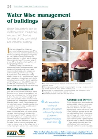 24          Rand Water’s Water Wise Guide to Landscaping




Water Wise management
of buildings
Water stewardship can be
implemented in the kitchen,
canteen and ablution
                                                            1
facilities of any commercial
and industrial building



I
                                                                                                                      4
     t has been calculated that the average
     commercial building uses approximately 37% of
     its municipal water in amenities (kitchenettes and
showers), 26% through leaking taps, running toilets
etc, 31% in water-cooled air-conditioning units,
3% food production, 2% cleaning and 1% irrigation
(depending on land use). An immediate saving of             2
at least 25% can be achieved by simply fixing and
managing leaking amenities.
    Commercial buildings can save water by
implementing modern plumbing systems and water
management regimes aimed at reducing water
consumption. Leaking taps, valves and pipes are
another contributing factor to water wastage.
A project carried out by the National Building
Research Institute of the CSIR maintains that overall
water consumption can be cut by as much as 40%
without any inconvenience.The findings suggest that         3                                                         5
a small building can save at least 260 litres per day
or 7 800 litres per month by using water more             1 Flow control showerheads should be fitted in change room and ablution facilities to reduce water
efficiently, while larger buildings can save much more.   consumption. Pic: Schmidt
                                                          2 Ablution taps and plumbing fixtures should be inspected regularly for damage – ideally, conventional
Hot water management                                      taps should be replaced with pop-up or sensor activated. Pic: Schmidt
                                                          3 Regularly inspect the mains water meter to monitor the buildings water consumption. Pic: Schmidt
Many litres of cold water are wasted whilst waiting       4 Leaking taps must be repaired as soon as possible. Pic: Otto
for taps to run hot water in kitchens, ablutions and      5 A worn flange from a toilet cistern which needs to be repaced.
change rooms. Investigate ways in which to capture
or divert this water elsewhere. Insulating foam or
other forms in insulating material wrapped around
pipework will assist in keeping the water warmer for                                                        Ablutions and showers
longer and prevent freezing in winter. Geysers and            An immediate                                  With all the water-saving ideas, concepts and
hot water heating systems should be placed as close                                                         products available today, there is no reason
as possible to where the water is used to prevent                saving of                                  why water cannot be used efficiently in
prolonged running of cold water.                                                                            bathrooms. Products such as flow control
    Geysers have an expansion valve built into the         at least 25% can be                              regulators, toilet cisterns with reduced water
system to prevent the geyser from bursting. As the
cold water heats up it expands causing pressure
                                                           achieved by simply                               capacity, toilet floats and even aerators are
                                                                                                            now readily available. Hotels can encourage
within the storage cylinder. The expansion valve will
open should this pressure exceed a certain level.
                                                                fixing and                                  less water usage with a ‘water stewardship’
                                                                                                            notice in each bathroom. In dry countries
When the expansion valve opens, extra water will           managing leaking                                 top brand hotels politely suggest that guests
run through a pipe onto the outside of the building.                                                        reuse their towels to save on laundry water.
This water should be captured in a container and                amenities                                       Water wastage from basin taps in the
reused for washing or can be diverted and used for a                                                        toilet facilities of hotels, tourist venues,
nearby drip irrigation system or into a water feature.                                                      restaurants and factories can be reduced by



                                               “Ultra-low flush toilets, depending on the type purchased, use only about 7 litres of
                                              water per flush. This could save your business’s indoor water use by as much as 20%”
                                                                               - American Water Works Association
 