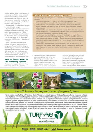 Rand Water’s Water Wise Guide to Landscaping
                                                                                                                                                25
installing taps that deliver a fixed amount of
water per press. Motion sensor activated             Install Water Wise plumbing systems
taps can be installed in public bathrooms
with high traffic flow. These only switch on         When building or renovating plan for a water-efficient water supply system. Consider the
when someone washes their hands close to             following:
the sensor and automatically turn off when           • Install medium sized baths – 1 500mm or 1 650mm is an adequate length.
they move their hands away.                          • Fit flow-controlled shower heads or fit a flow controller behind the showerhead.
    An example in the United States highlights       • Install wash basin taps with aerator outlets.The aerator mixes air with the water,
the potential water savings:                            resulting in a lower flow rate (5-20 litres per minute), which splashes less and feels
    By installing 30 tap aerators, a commercial         soft on the skin.
building in Brookline, Massachusetts, could          • Install toilets that have cisterns with a maximum capacity of nine litres. However, also
reduce water consumption by 190,000                     consider the Aquasave – a toilet suite with a 4,5 litre cistern capacity. Manufactured by
gallons (719 kilolitres) per year.The cost of           Vaal Potteries, the Aquasave is endorsed by Rand Water.
the devices and labour was approximately             • Keep hot water pipe 'dead legs' to a minimum. A 'dead leg' is the length of pipe
$300 and the savings for the retrofit are               between the water heater and a single fitting which has to be drained of cold water
estimated at $1,250 per year – a payback of             before the hot water reaches the outlet. 'Dead legs' should not exceed the following
2 months.                                               limits: 15m for a 15mm diameter pipe; 8m for a 20mm diameter pipe; 5m for a 25mm
    Using a shower is considered more                   diameter pipe.
effective than bathing when it comes to              • If the kitchen is remote from the water heater, install a small (15 litre capacity) or
saving water. Manufacturer’s now design a               instantaneous type of water heater above the sink.This is preferable to having a long
versatile range of water saving showerheads             length of pipe, which has to be drained of its cold water every time hot water is
which are specially designed to save water              required.
while at the same time giving maximum
efficiency in terms of its spraying capability.
Aerator systems are also available for                                                                   within the building, then the meter will
                                                  • The easiest way is to check your mains
showerheads which will reduce water flow.                                                                not turn. Calculate how much water
                                                    water meter, although this will be very
                                                    difficult in big commercial or public                you’re losing by recording the meter
How to detect leaks in                              properties where there is continuous use             reading and timing it for 60 minutes/one
the plumbing system                                 of water. However, on a smaller scale,               hour. If everything is turned off but the
There are a few ways to determine if you            if all the taps and valves are turned off            meter is still running, then there is a
have leaking pipes on your property:                and there are no leaking taps or cisterns            leaking pipe on your side of the property.
 