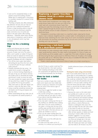 26           Rand Water’s Water Wise Guide to Landscaping



• Look out for unexplained damp or wet                      Replacing a regular free-flow
    patches around the building. Another
    telltale sign of a leaking pipe is rising damp
                                                            shower head to a water saving
    or consistent moisture on a section of the              shower head
    building walls.                                         Many shower head manufacturers now market water
     Plumbing companies also offer professional             saving shower heads which can save up to 50% of the
leak detection services and can map out                     water used with conventional shower heads. New
and trace your underground pipework.                        aerating and water flow technology ensures that sufficient
If there is a leak, knowing where to dig will               water is ejected through the shower spout or rose, but
save you time and unnecessary expense.                      using only half the amount of water compared to a normal shower if measured over the
Leaks commonly occur on joints and                          same time frame.
bends in the pipe system, after building                       Compared to converting a toilet cistern to a dual-flush system, replacing the shower
alterations – especially where heavy vehicles               head or rose is relatively straightforward. It's a simple matter of unthreading the old shower
were active or compactors used, as well as                  head and simply reattaching the new water saving one. In some circumstances, particularly
in very old pipework which may have                         with old showers, the plumbing connections may be old and worn, and some additional
corroded.                                                   plumbing work may be required.
How to fix a leaking
tap                                                         Converting a full-flush toilet
Leaking and dripping taps are another
                                                            to a dual-flush system
contributing factor which wastes large                      Old buildings can make substantial water savings by converting the old toilet systems into
amounts of water over time.The cause is                     water saving dual-flush systems.The older cisterns hold between 9-12 litres of water, and
often a worn washer or rubber O-ring and                    when flushed, use all the available water in a single flush. If the toilet is flushed on average
these can easily be replaced at minimal cost.               20 times during the day, it could amount to 240 litres. If there are 10 toilets in the building,
All dripping taps on the property should be                 this quickly adds up to 2 400 litres.Taken over the year, an incredible 876 000 litres or 876
repaired immediately the drip is detected.                  kilolitres of municipal water is flushed away.
• Turn off the mains water valve before                         Modern cisterns generally hold around 6 litres of water, so by simply converting to a
   dismantling the tap. Once the main valve
   is turned off, open the tap to alleviate
   water pressure.                                         else the O-ring or washer could tear.The              handle (otherwise known as the phantom
• Carefully dismantle the tap casing – be                  tap should also be in the ‘open’ position             flusher).
   careful not to scratch or damage the                    when reseating everything, so that when
   silver or chrome finishing. Depending on                the components are tightened, the washer           Testing for leaks using coloured dye
   the type of tap, you will need to remove                is not forced excessively into the flange.         Even if your toilet doesn’t have any of the
   the handle screw to dismantle the handle                                                                   above signs, it’s still possible that it is leaking.
   and shroud in order to access the valve.              How to test a toilet                                 These leaks are known as ‘silent leaks’, because
   The valve includes the copper piece inside            for leaks                                            they usually go undetected. There is an easy
   the tap which has a rubber O-ring as well             There are a number of signs that a toilet            test you can do that will positively tell you
   as a washer.The O-ring and washers                    needs some repairs, but many toilets leak            whether or not your toilet is leaking. And
   often wear down or split with regular use,            without conspicuous indications of trouble.          if the test shows that the toilet is leaking,
   and this is when the taps leak or drip.               Here are some of the obvious signs of                there is a second test that tells you what
• Using a small flat screwdriver, remove the             a leaking toilet:                                    part inside the cistern is responsible and
   old washer and O-ring and replace with                • If you have to jiggle the handle to make           needs fixing.
   the new ones.                                            a toilet stop running.                            • Remove the cover on the toilet cistern
• When reassembling the tap, make sure all               • Any sounds coming from a toilet that is              and carefully set it aside so it can’t be
   the components are seated properly, or                   not being used are sure signs of a leak.            accidentally knocked over and cracked
                                                         • If you have to hold the handle down to               (some commercial and industrial buildings
                                                            allow the tank to empty.                            have toilets with cisterns built into the
                                                         • If you see water running over the top of             walls or connected directly to a plumbing
                                                            the overflow, you definitely have a leaking         pipe without a cistern). Remove any
                                                            refill valve. If you are unsure whether or          cleaners or detergents that colour the
                                                            not water is running over the top of the            water and begin the test with clear water
                                                            overflow pipe; sprinkle talcum powder on            in the cistern as well as in the bowl.
                                                            top of the water in the tank, and you can         • You’ll need some dye. Hardware stores
                                                            clearly see whether or not it is.                   often sell dye capsules or tablets, but food
                                                         • If you can see water trickling down the              colouring or instant coffee works fine.
                                                            sides of the toilet bowl long after it’s been       Another suggestion is to use several
                                                            flushed.                                            tablespoons of a powdered fruit drink
                                                         • If water drips out of the refill tube into           mix. Now put enough dye in the tank
                                                            the overflow pipe.                                  water to give the water a deep colour.
                                                         • If a toilet turns the water on for 15                Wait 30 minutes and make sure nobody
                                                            seconds or so without you touching the              uses the toilet. In 30 minutes if you find



                                                        “A tap drip or invisible water leak that totals only tablespoons a minute
                                                     can amount to 68 litres per day or 24 820 litres of wasted water over the year”
                                                                                   - American Water Works Association
 