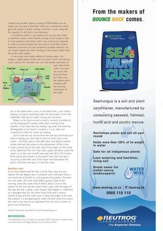 modern and smaller cistern, a saving of 438 kilolitres can be
made over the year. A dual-flush toilet has a mechanism which
gives the option of either making a full flush or only using half
the capacity if a full flush is not necessary.
    A dual-flush system is one option, but you can also install
a multi-flush system which flushes as long as the handle is held.
In most situations, the entire cistern may need to be replaced
in order to accommodate the new dual or multi-flush cistern;
however, conversion kits are sometimes available whereby you
can simply replace the inner workings of the cistern rather than
the entire toilet system.
    A very quick and simple method of saving water is to
wedge a sealed plastic bottle into the cistern which will take up
some volume. For example, two one litre bottles anchored on
                                                 each side of the
                                                 cistern can save
                                                 you up to two
                                                 litres per flush,
                                                 but make sure
                                                 the bottles don't
                                                 interfere with
                                                 the working
                                                 mechanism of
                                                 the toilet.




  any of the dyed water is now in the toilet bowl - your toilet is
  leaking. A properly operating toilet will store water in the tank
  indefinitely without any water running into the bowl.
      Water on the floor around a toilet is certainly a problem. It
  can be dripping off a sweaty toilet cistern during humid
  weather; it can mean the wax sealing ring under the bowl has
  disintegrated, or the bowl is cracked; or it can mean the
  connections under the cistern are leaking.
      So for now, let’s say you’ve done the dye test and found your
  toilet is leaking, you now have to find out which part is the
  culprit – the flush valve or the refill valve. And there’s another
  simple little test that points to the perpetrator of the crime.
• Draw a pencil line on the back wall of the cistern on the inside
  at the waterline.Then turn the water supply off, either under the
  cistern or at the main shutoff valve and wait 20 to 30 minutes.
  If the water level remains at the pencil mark, then the leak is
  occurring at the refill valve. If the water level falls below the
  pencil mark, then the leak is in the flush valve.

Another test:
If you have determined the leak is at the flush valve and you
replace the ball, flapper, seal or whatever and it still leaks, there is
one more test to further try and pinpoint the problem.This time
turn the water off to the toilet before going to bed. In the
morning, check the water level. If there’s about 2,5cm in the
bottom of the tank and the water level is even with the edges of
the seat, the leak is either a bad stopper (ball, flapper or whatever)
or a damaged seat. On the other hand, if the tank is almost
entirely empty, and the water level is below the edges of the seat,
the problem is a damaged gasket under the flush valve.This means
the cistern may have to be separated from the bowl in order to
get to the connections.

SOURCE: Information provided from http://www.toiletology.com


REFERENCES:
The Stakeholder Accord on Water Conservation, 2009. Guidelines for Baseline Water
Use Determination and Target Setting in the Commercial Sector.
 